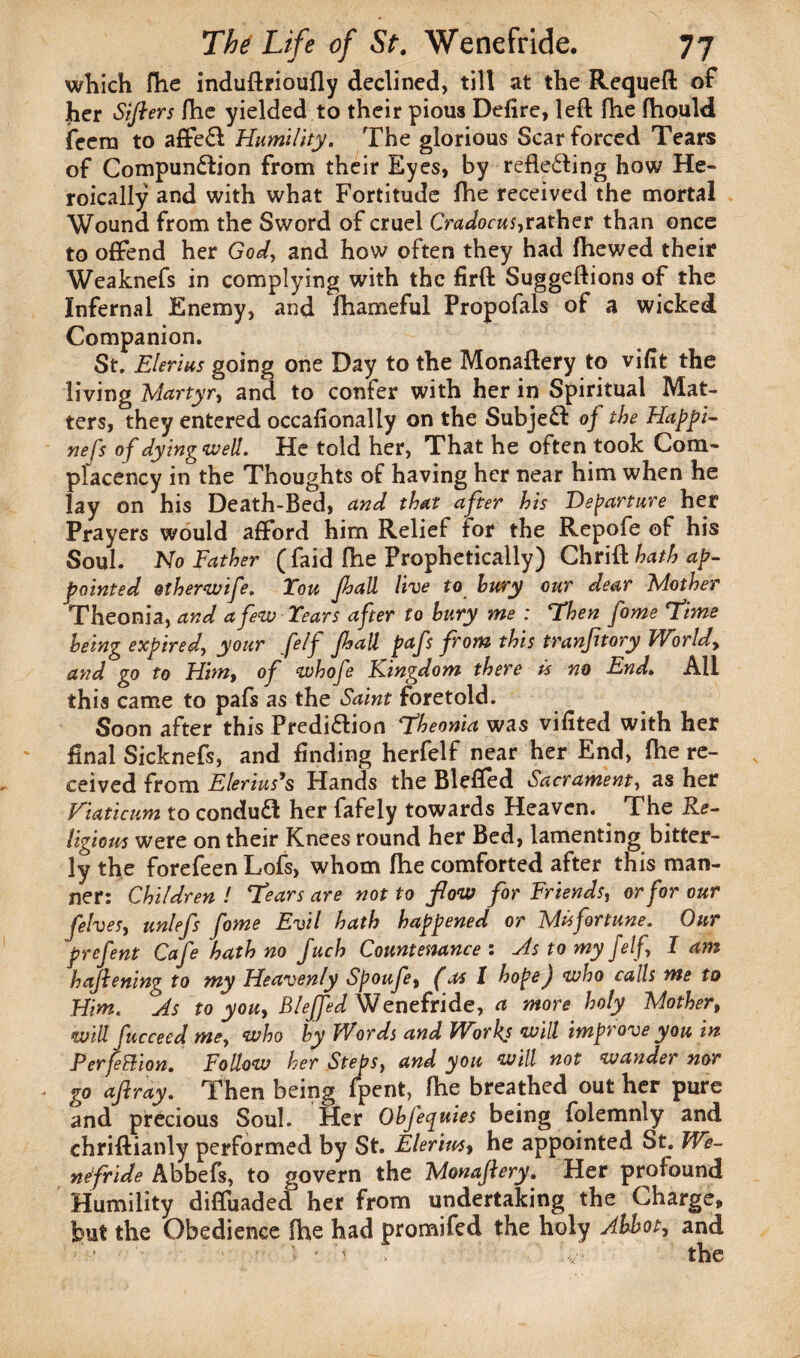 which fhe induftrioufly declined, till at the Requeft of her Sifters fhe yielded to their pious Defire, left fhe fhould feera to affeCt Humility. The glorious Scar forced Tears of Compunction from their Eyes, by reflecting how He¬ roically and with what Fortitude fhe received the mortal Wound from the Sword of cruel Cradocus,rather than once to offend her God, and how often they had fhewed their Weaknefs in complying with the firft Suggeftions of the Infernal Enemy, and fhameful Propofals of a wicked Companion. St. Elerius going one Day to the Monaftery to vifit the living Martyr, and to confer with her in Spiritual Mat¬ ters, they entered occafionally on the SubjeCt of the Happi- nefs of dying well. He told her, That he often took Com¬ placency in the Thoughts of having her near him when he lay on his Death-Bed, and that after his Departure her Prayers would afford him Relief tor the Repofe of his Soul. No Father ( faid fhe Prophetically) Chrlft hath ap¬ pointed otherwife. You Jhall live to bury our dear Mother Theonia, and a few Years after to bury me : Then fome Time being expired, your felf Jhall pafs from this tranfnory Worldy and go to Him, of whofe Kingdom there is no End. All this came to pafs as the Saint foretold. Soon after this Prediction Theonia was vifited with her final Sicknefs, and finding herfelf near her End, fhe re¬ ceived from Elerius’s Hands the Blefled Sacrament, as her Viaticum to condudl her fafely towards Heaven. The Re- ligious were on their Knees round her Bed, lamenting bitter¬ ly the forefeen Lofs, whom fhe comforted after this man¬ ner: Children l Tears are not to flow for Friends, or for our felves, unlefs fome Evil hath happened or Misfortune. Our prefent Cafe hath no Juch Countenance : Ms to my felf, I am hafiening to my Heavenly Spoufe, (as I hope) who calls me to Him. As to you, Bleffed Wenefride, a more holy Mother, will fucceed me, who by Words and Works will improve you in PerfeBion. Follow her Steps, and you will not wander nor . go ajlrdy. Then being fpent, fhe breathed out her pure and precious Soul. Her Obfequies being folemnly and chriftianly performed by St. Elerimt he appointed St. We¬ nefride Abbefs, to govern the Monajlery. Her profound Humility difluaded her from undertaking the Charge, but the Obedience fhe had promifed the holy Abbot, and