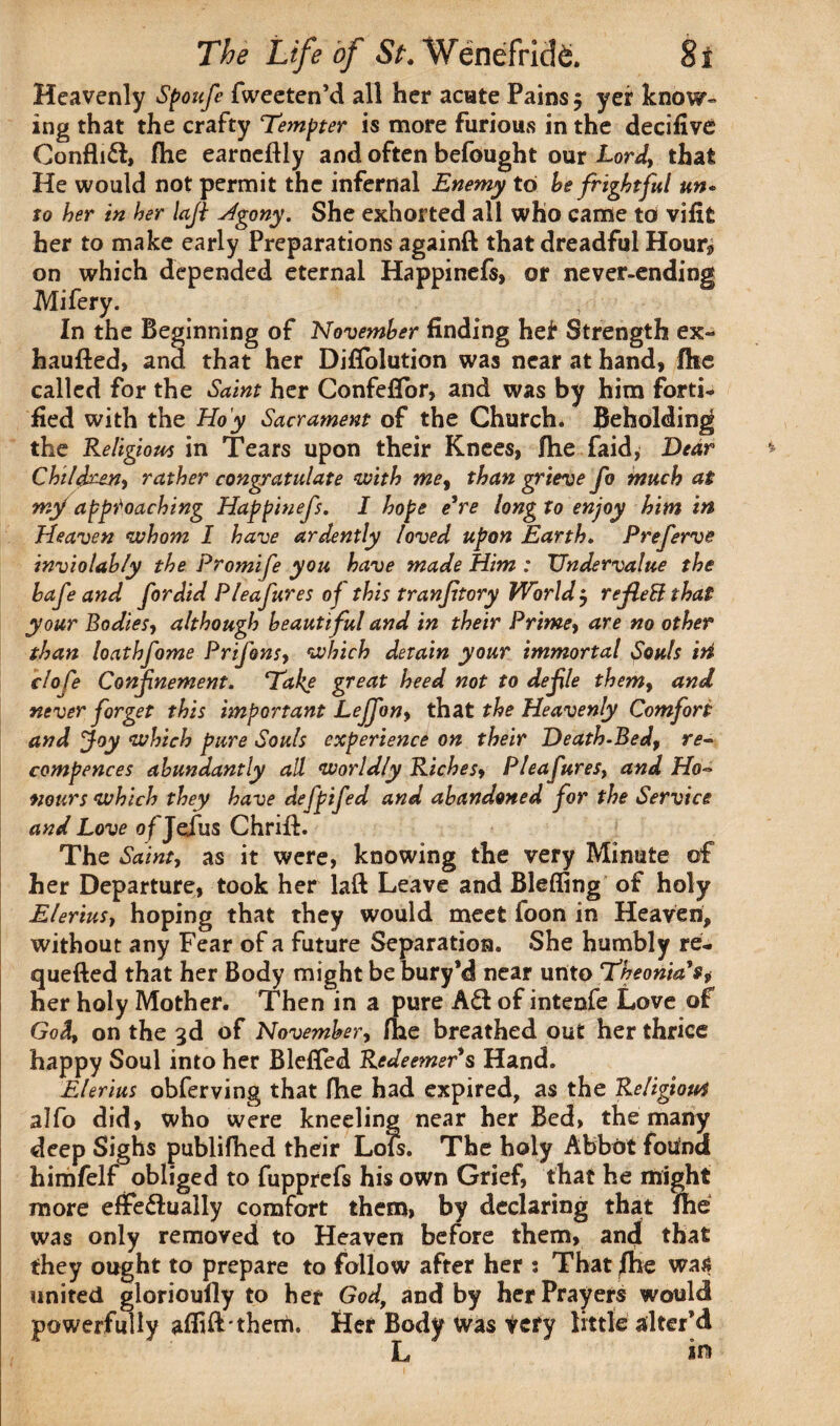 Heavenly Spoufe fweeten’d all her acute Pains 5 yer know¬ ing that the crafty Tempter is more furious in the decifive Confhd, fhe earneftly and often befought our Lord, that He would not permit the infernal Enemy to he frightful un¬ to her in her lafi Agony. She exhorted all who came to vififc her to make early Preparations againft that dreadful Hour^ on which depended eternal Happinefs, or never-ending Mifery. In the Beginning of November finding het Strength ex~ haufted, and that her Difiolution was near at hand, fhe called for the Saint her Confeflor, and was by him forti¬ fied with the Hoy Sacrament of the Church. Beholding the Religious in Tears upon their Knees, fhe faid, Dear Children-) rather congratulate with me, than grieve fo much at mf approaching Happinefs. I hope e're long to enjoy him in Heaven whom I have ardently loved upon Earth. Preferve inviolably the Promife you have made Him : Undervalue the bafeand fordid Pleafures of this tranftory World j rejleB that your Bodies-) although beautiful and in their Prime, are no other than loathfame Prifonsy which detain your immortal Souls iti clofe Confinement. Take great heed not to defle them9 and never forget this important Lejfony that the Heavenly Comfort and Joy which pure Souls experience on their Death-Bedf re« compences abundantly all worldly Riches, Pleafuresy and Ho¬ nours which they have defpifed and abandoned for the Service and Love of Jefus Chrifh- The Sainty as it were, knowing the very Minute of her Departure, took her laft Leave and Blefling of holy EleriuS) hoping that they would meet foon in Heaven, without any Fear of a future Separation. She humbly re- quefted that her Body might be bury’d near unto TbeoniaSj her holy Mother. Then in a pure Ad of intenfe Love of Godt on the 3d of November, fhe breathed out her thrice happy Soul into her Blefled Redeemer s Hand. Elerius obferving that fhe had expired, as the Religion4 alfo did, who were kneeling near her Bed, the many deep Sighs publifhed their Lofs. The holy Abbot found himfelf obliged to fupprefs his own Grief, that he might more effedually comfort them, by declaring that fhe was only removed to Heaven before them, and that they ought to prepare to follow after her 5 That jfhe was united glorioufly to her Godt and by her Prayers would powerfully afihbthem. Her Body was icty little alter’d L in