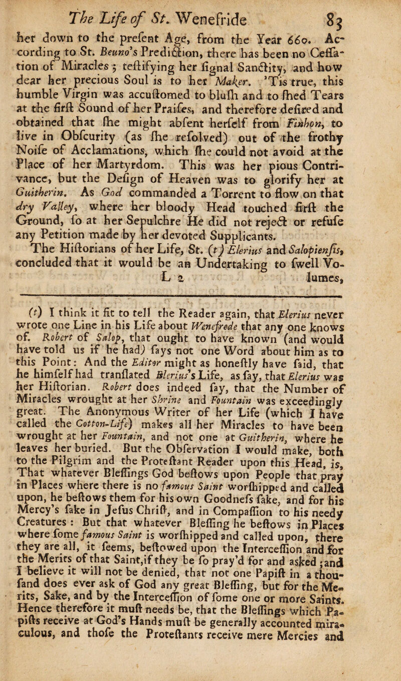 her down to the prefent Age, from the Year 660. Ac¬ cording to St. Beuno's Predifiion, there has been no Cefta- tion of Miracles 5 teftifying her fignal Sanclity, and how dear her precious Soul is to her Maker. ’Tis true, this humble Virgin was accuftomed to blufh and to fhed Tears at the firft Sound of her Praifes, and therefore defired and obtained that fhe might abfent herfelf from F'mhon, to live in Obfcurity (as fhe refolved) out of the frothy Noife of Acclamations, which fhe could not avoid at the Place of her Martyrdom. This was her pious Contri¬ vance, but the Defign of Heaven was to glorify her at Giutberin. As God commanded a Torrent to flow on that dry Valley, where her bloody Head touched fir ft the Ground, fo at her Sepulchre He did not reje<ft or refufe any Petition made by her devoted Supplicants. The Hiftorians of her Life, St. (t) Elerius and Salopienfis* concluded that it would be an Undertaking to fwell Vo- L 2 lumes* (t) I think it fit to tell the Reader again, that Elerius never wrote one Line in his Life about Wenefrede that any one knows of. Robert of Salop, that ought to have known (and would have told us if he hadj fays not one Word about him as to this Point: And the Editor might as honeftly have faid, that he himfelfhad tranflated Menus's Life, as fay, tint Elerius was her Hiftorian. Robert does indeed fay, that the Number of Miracles wrought at her Shrine and Fountain was exceedingly great. The Anonymous Writer of her Life (which I have called the Cotton-Life) makes all her Miracles to have been wrought at her Fountain, and not one at Guitherin, where he leaves her buried. But the Obfervation I would make, both to the Pilgrim and the Proteftant Reader upon this Head, is9 That whatever Blellings God bellows upon People that pray in Places where there is no famous Saint worlhipped and called upon, he bellows them for his own Goodnefs fake, and for his Mercy’s fake in Jefus Chrifl, and in Compafiion to his needy Creatures : But chat whatever Blefling he bellows in Places where fome famous Saint is worlhipped and called upon, there they are all, it feems, bellowed upon the Interceflion and for the Merits of that Saint,if they be fo pray’d for and asked ;and I believe it will not be denied, that not one Papift in athou- fand does ever ask of God any great Blefling, but for the Me¬ rits, Sake, and by the Interceflion of fome one or more Saints. Hence therefore it mull needs be, that the Blellings which Pa« pills receive at God’s Hands mud be generally accounted mira¬ culous, and thofe the Proteftants receive mere Mercies and
