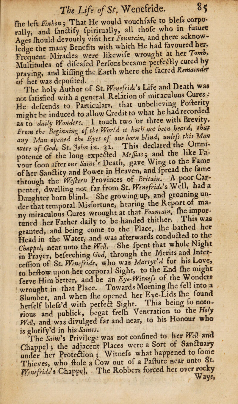 fhe left Fmhon; That He would vouchfafe to blefs corpo¬ rally, and fanSify fpiritually, all thofe who in future Ages fhould devoutly vifit her Fountain, and there acknow¬ ledge the many Benefits with which He had favoured her. Frequent Miracles were likewife wrought at her Tomb, Multitudes of difeafed Perfons became perfectly cured by praying, and killing the Earth where the facred Remainder of her was depofited. The holy Author of St. Wenefride's Life and Death was not fatisfied with a general Relation of miraculous Cures : He defcends to Particulars, that unbelieving Poltenty might be induced to allow Credit to what he had recorded as to daily Wonders. 1 touch two or three with Brevity. From the Beginning of the World it hath not been heardy that any Man opened the Eyes of one horn blindy unlefs this Mart were of God, St. John ix. 31. This declared the Omni¬ potence of the long expe&ed Mejfias; and the like a- vour foon after our Saint's Death, gave Wing to tne tame of her SanHity and Power in Heaven, and fpread the lame through the Weftern Provinces of A poor Car¬ penter, dwelling not far from St. Wenefnde s Well, had a Daughter born blind. She growing up, and groaning un¬ der that temporal Misfortune, hearing the Report of ma¬ ny miraculous Cures wrought at that Fountain, ihe impor¬ tuned her Father daily to be handed thither. This was granted, and being come to the Place, Ihe bathed her Head in the Water, and was afterwards conduced to the Chappel, near unto the Well. She fpent that whole Night in Prayer, befeeching God, through the Merits and Inter- ceffion of St. Wmefride, who was Martyr'd for his Love, to beftow upon her corporal Sight, to the End Ihe might ferve Him better, and be an Eye-Witnefs of the Wonders wrought in that Place. Towards Morning Ihe fell into a Slumber, and when Ihe opened her Eye-Lids ihe found herfelf blefs’d with perfect Sight. This being to noto¬ rious and publick, begat frelh Veneration to the Holy Wed, and was divulged far and near, to his Honour who is glorify’d in his Saints. , The Saint's Privilege was not confined to her Well and Chappel y the adjacent Places were a Sort of Sanctuary under her Protection $ Witnefs what happened to lome Thieves, who dole a Cow out of a Pafture near unto St* ffinefride* Chappel The Robbers forced her over^^J