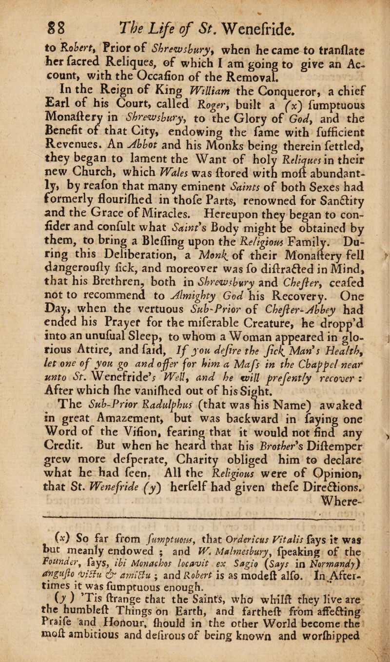 to Robert, Prior of Shrewsbury, when he came to tranflate her facred Reliques, of which I am going to give an Ac¬ count, with the Occafion of the Removal. In the Reign of King William the Conqueror, a chief Earl of his Court, called Roger, built a (x) fumptuous Monastery in Shrewsbury, to the Glory of God, and the Benefit of that City, endowing the fame with fufficient Revenues. An Abbot and his Monks being therein fettled, they began to lament the Want of holy Reliques in their new Church, which Wales was flored with moft abundant¬ ly, by reafon that many eminent Saints of both Sexes had formerly flourished in thofe Parts, renowned for SanClity and the Grace of Miracles. Hereupon they began to con¬ sider and confult what Saint's Body might be obtained by them, to bring a Blefling upon the Religious Family. Du¬ ring this Deliberation, a Monl^ of their Monaftery fell dangeroufly fick, and moreover was fo diflrafled in Mind, that his Brethren;, both in Shrewsbury and Chejler, ceafed not to recommend to Almighty God his Recovery. One Day, when the vertuous Sub-Prior of Chejler-Abbey had ended his Prayer for the miferable Creature, he dropp’d into an unufual Sleep, to whom a Woman appeared in glo¬ rious Attire, and faid. If you defire the fck. Man s Health, let one of you go and offer for him a Mafs in the Chap pel near unto St. Wenefride’* WeU, and he will prefently recover : After which fhe vaniflied out of his Sight. The Sub-Prior Radulfhus (that was his Name) awaked in great Amazement, but was backward in faying one Word of the Vifion, fearing that it would not find any Credit. But when he heard that his Brother's Diftemper grew more defperate, Charity obliged him to declare what he had feen. All the Religious were of Opinion, that St. Wenefride (y') herfelf had given thefe Directions. Where- (x) So far from fumptuous, that Ordericus Vitalis fays it was hue meanly endowed ; and W. Malmesbury, fpeaking of the Founder, fays, ibi Monachos locavit ex Sagio (Says in Normandy) angujloyittu & amlBu ; and Robert is as model! alfo. ln^Afcer- times it was fumptuous enough. (y ) ’Tis drange that the Saints, who whild they live are the humbled Things bn Earth, and farthed from affefting Praife and Honour, Ihould in the other World become the mod ambitious and defirous of being known and worlhipped