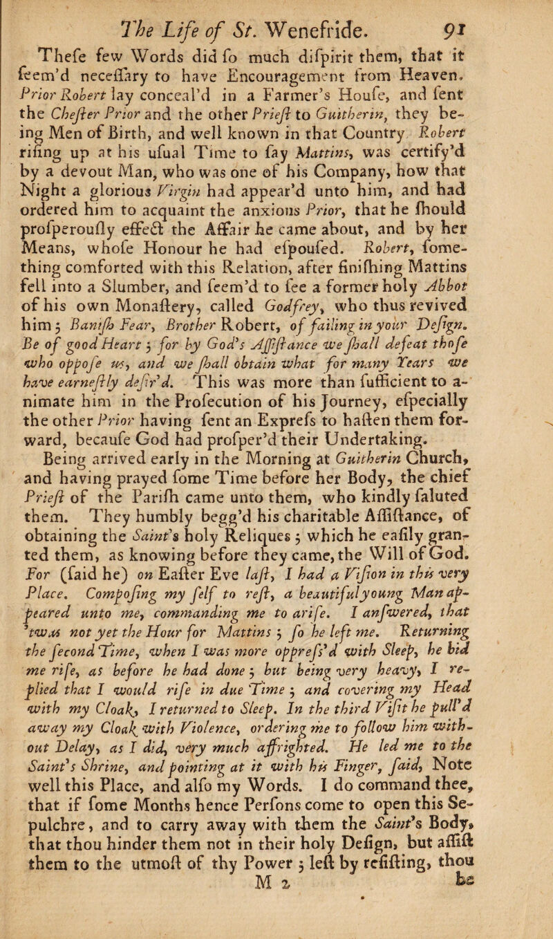 Thefe few Words did fo much difpirit them, that it item’d neceflary to have Encouragement from Heaven, Prior Robert lay conceal’d in a Farmer’s Houfe, and lent the Chejter Prior and the other PrieJ} to Guitherint they be¬ ing Men of Birth, and well known in that Country Robert riling up at his ufual Time to fay Mattins, was certify’d by a devout Man, who was one of his Company, how that Night a glorious Virgin had appear’d unto him, and had ordered him to acquaint the anxious Prior, that he fhould profperoufly e£Fe£f the Affair he came about, and by her Means, whole Honour he had efpouled. Robert, fome- thing comforted with this Relation, after finishing Mattins fell into a Slumber, and Teem’d to fee a former holy Abbot of his own Monaftery, called Godfrey, who thus revived him 5 Banifi Pear, Brother Robert, of failing in your Defgn„ Be of good Heart 5 for by God’s Affiance we fall defeat thofe who oppofe ws, and we Jhall obtain what for many Years we have earneflly defir d. This was more than fufficient to a- nimate him in the Profecution of his Journey, efpecially the other Prior having fent an Exprefs to haften them for¬ ward, becaufe God had profper’d their Undertaking. Being arrived early in the Morning at Guitherin Church, and having prayed fome Time before her Body, the chief Prieft of the Parifh came unto them, who kindly faluted them. They humbly begg’d his charitable Affiftance, of obtaining the Saint’s holy Reliques j which he eafily gran¬ ted them, as knowing before they came, the Will of God. For (faid he) on Eafter Eve lafi, I had a Vifon in this very Place. Compofing my felf to refi, a beautiful young Tdan ap¬ peared unto me, commanding me to arife. I anfwered, that 5twos not yet the Hour for Mattins 5 fo he left me. Returning the fecondTime, when I was more opprefs*d with Sleep, he bid me rife, as before he had done j hut being very heavy, I re¬ plied that I would rife in due Time $ and covering my Head with my Cloakj I returned to Sleep. In the third Vifit he pulVd away my Cloaks with Violence, ordering me to follow him with¬ out Delay, as I did, very much affrighted. He led me to the Saint's Shrine, and pointing at it with his Finger, faid, Note well this Place, and alfo my Words. I do command thee, that if fome Months hence Perfons come to open this Se¬ pulchre, and to carry away with them the Saint's Body, that thou hinder them not in their holy Defign, but afHR them to the utmoft of thy Power 5 left by refilling, thou M 2, ' be