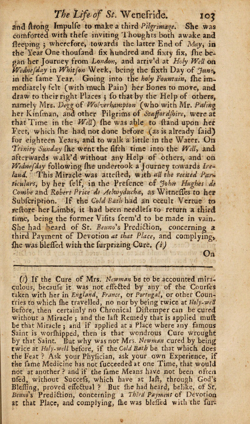 and ftrong Impulfe to make a third Pilgrimage. She was comforted with thefe inviting Thoughts both awake and fleeping 3 wherefore, towards the latter End of May, in the Year One thoufand fix hundred and fixty fix, fhe be¬ gan her Journey from London, and arriv’d at Holy Well on Wednefday in Whitfon Week, being the fixth Day of Jan?t in the fame Year. Going into the holy Fountain, fhe im¬ mediately felt (with much Pain) her Bones to move, and draw to their right Places 5 fo that by the Help of others, namely Mrs. P)egg of Wolverhampton (who with Mr. Paling her Kinfman, and other Pilgrims of Staffordjhire, were at that Time in the Well) fhe was able to (land upon her Feet, which fhe had not done before (as is already faid) for eighteen Yeats, and to walk a little in the Water. On *Trinity Sunday fhe went the fifth time into the Well, and afterwards walk’d without any Help of others, and on Wednefday following fhe undertook a Journey towards lre~ land. This Miracle was attefted, with all the recited Par- titulars, by her felf, in the Prefence of John Hughes de Combe and Robert Price de Aelwyducha, as Witneffes to her Subfcripfion. If the Cold Bath hid an occult Venue to reftore her Limbs, it had been needlefs to return a third time, being the former Vifits feem’d to be made in vain. She had heard of St. Beano's Prediction, concerning a third Payment of Devotion at that Place, and complying* fhe was blefied with the furprizing Cure, (i) On (/) If the Cure of Mrs. Newman be to be accounted mira¬ culous, becaufe it was not effected by any of the Gourfes taken with her in England, France, or Portugal, or other Coun¬ tries to which fhe travelled, no nor by being twice at Holy-well before, then certainly no Chronical Diftemper can be cured without a Miracle ; and the laft Remedy that is applied mu ft be that Miracle ; and if applied at a Place where any famous Saint is worlhipped, then is that wondrous Cure wrought by that Saint. But why was not Mrs. Newman cured by being twice at Holy-well before, if the Cold Bath be that which does the Feat ? Ask your Phyfician, ask your own Experience, if the fame Medicine has not fucceeded at one Time, that would not at another ? and if the fame Means have not been often pfed, without Succefs, which have at laft, through God’s Blefling, proved efte&ual ? But {he had heard, belike, of St. Beuno's Predi&ion, concerning a Third Payment of Devotion that Place, and complying, flhe was bleffed with the fur-