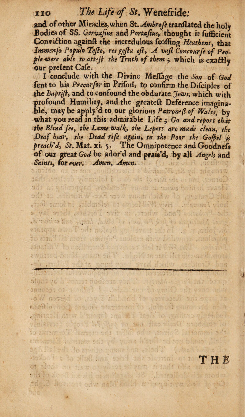 and of other Miracles, when St. Amhrofe tranflated the holy Bodies of SS. Gervaftus and Portajiui, thought it fufficient Conviction againft the incredulous feoffing Heathens, that Immenf® Populo Thefts, res gefta eft, A vaft Concourfe of Peo¬ ple were able to atteft the Truth of them $ which is exaCily our prelent Cafe. I conclude with the Divine Meflfage the Son of God fent to his Precurfor in Prifoti, to confirm the Difciples of the Baptift, and to confound the obdurate Jews, which with Erofound Humility, and the greateft Deference imagina- le, maybe apply’d to our glorious Patronefiof Wales, by what you read in this admirable Life $ Go and report that the Blind fee, the Lame walks the Lepers are made clean, the Deaf hear, the Dead rife again, to the Poor the Gojhel is preached, St. Mat. xi. 5. The Omnipotence and Goodnefs of our great God be ador’d and prais’d, by all Angels and Saints, forever. Amen» Amen.