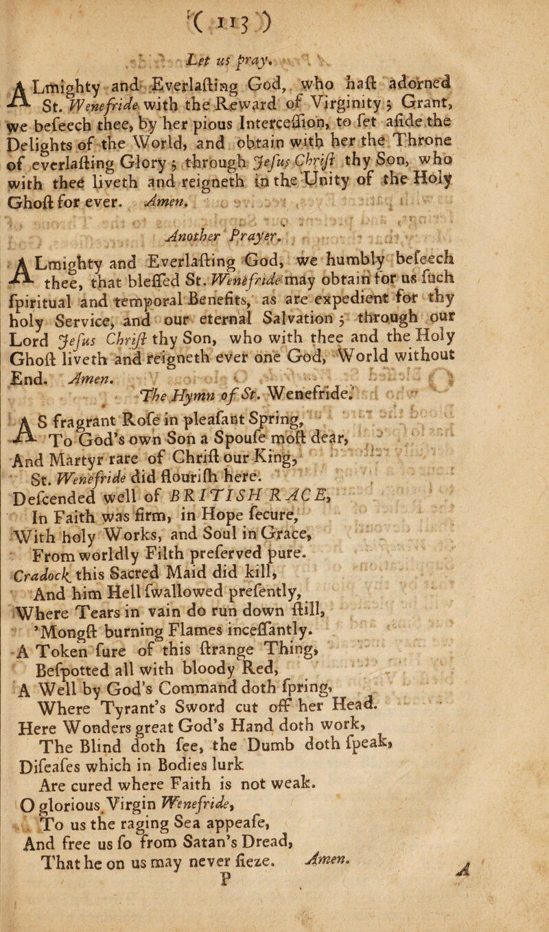 :( II? ) Let us pray. ALmighty and Everlafting God, who haft adorned -*-*• St. Wenefride with the Reward of Virginity ; Grant, we befeech thee, by her pious Interceftion, to fet aftde the Delights of the World, and obtain with her the Throne of everlafting Glory j through Jefus Chrift thy Son, who with thee liveth and reigneth in the Unity of the Hoiy Ghoft for ever. Amen. _Another Prayer. A Lmi«hty and Everlafting God, we humbly befeech thee, that blefted St. Wenifride- may obtain for us fuch fpiritual and temporal Benefits, as are expedient for thy holy Service, and our eternal Salvation 5 through our Lord Jefus Chrift thy Son, who with thee and the Holy Ghoft liveth and reigneth ever one God, World without End. Amen. the Hymn of St. Wenefridei AS fragrant Rofe in pleafant Spring, To God’s own Son a Spoufe moft dear, And Martyr rare of Chrift our King, St. Wenefride did flourifti here! Defcended well of BRITISH RACE In Faith was firm, in Hope fecure. With holy Works, and Soul in Grace, From worldly Filth preferved pure. Cradock this Sacred Maid did kill, And him Hell fwallowed prefently, Where Tears in vain do run down ftill, ’Mongft burning Flames incefifantly. A Token fure of this ftrange Thing, Befpotted all with bloody Red, A Well by God’s Command doth fpring. Where Tyrant’s Sword cut off her Head. Here Wonders great God’s Hand doth work, The Blind doth fee, the Dumb doth fpeak, Difeafes which in Bodies lurk Are cured where Faith is not weak. O glorious. Virgin Wenefride, To us the raging Sea appeafe, And free us fo from Satan’s Dread, That he on us may never fieze. Amen.