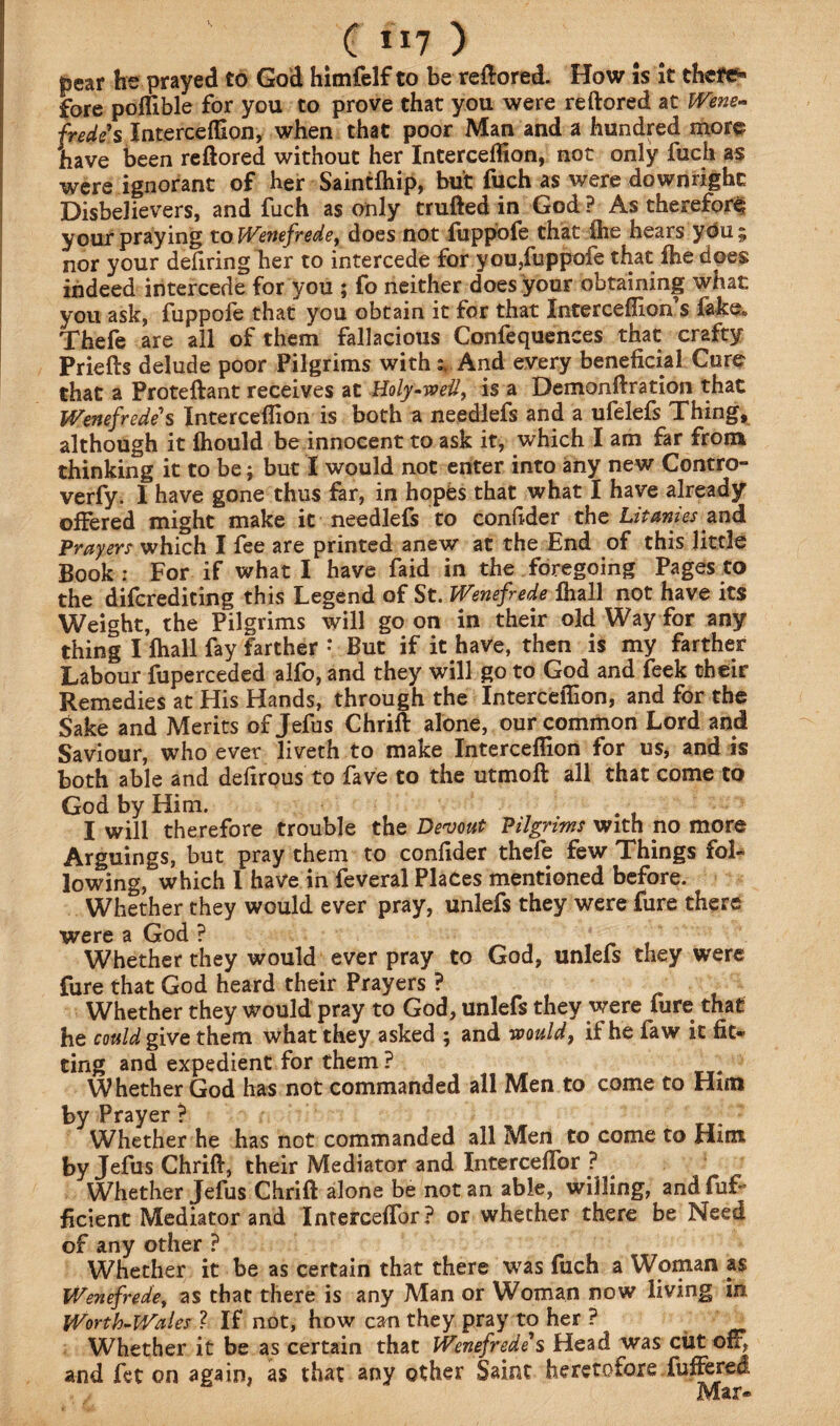 ( ”7 ) pear he prayed to God himfelf to be reftored. How is it thete» fore pofllble for you to prove that you were reftored at Wene¬ frede's Intercefllon, when that poor Man and a hundred more have been reftored without her IntercefHon, not only fuch as were ignorant of her Saintfliip, but fuch as were downright Disbelievers, and fuch as only trufted in God ? As therefore your praying to Wenefrede, does not fuppofe that ihe hears yOu ; nor your deliring her to intercede for you,fuppofe that fhe does indeed intercede for you ; fo neither does your obtaining what you ask, fuppofe that you obtain it for that Intercefllon’s fake* Thefe are all of them fallacious Confequences that crafty Priefts delude poor Pilgrims with % And every beneficial Cure that a Proteftant receives at Holy-wed, is a Demonftration that Wenefrede's Intercefllon is both a needlefs and a ufelefs Thing, although it Ihould be innocent to ask it, which I am far from thinking it to be; but I would not enter into any new Contro- verfy. I have gone thus far, in hopes that what I have already offered might make it needlefs to confider the Litanies and Prayers which I fee are printed anew at the End of this little Book: For if what I have faid in the foregoing Pages to the difcrediting this Legend of St. Wenefrede lhall not have its Weight, the Pilgrims will go on in their old Way for any thing I lhall fay farther * But if it have, then is my farther Labour fuperceded alfo, and they will go to God and feek their Remedies at His Hands, through the Intercefllon, and for the Sake and Merits of Jefus Chrift alone, our common Lord and Saviour, whoever liveth to make Intercefllon for us, and is both able and defirous to fave to the utmoft all that come to God by Him. I will therefore trouble the Devout Pilgrims with no more Arguings, but pray them to confider thefe few Things fol¬ lowing, which I have in feveral Places mentioned before. Whether they would ever pray, unlefs they were lure there were a God ? Whether they would ever pray to God, unlefs they were fure that God heard their Prayers ? Whether they would pray to God, unlefs they were fure that he could give them what they asked ; and would, if he faw it fit¬ ting and expedient for them ? Whether God has not commanded all Men to come to Him by Prayer ? Whether he has not commanded all Men to come to Him by Jefus Chrift, their Mediator and Interceflbr ? Whether Jefus Chrift alone be not an able, willing, and fuf~ ficient Mediator and Interceflbr? or whether there be Need of any other ? Whether it be as certain that there was fuch a Woman a $ Wenefrede, as that there is any Man or Woman now living in Worth-Wales ? If not, how can they pray to her ? _ Whether it be as certain that Wenefrede's Head was cut off, and fet on again, as that any other Saint heretofore fuffered Mar-