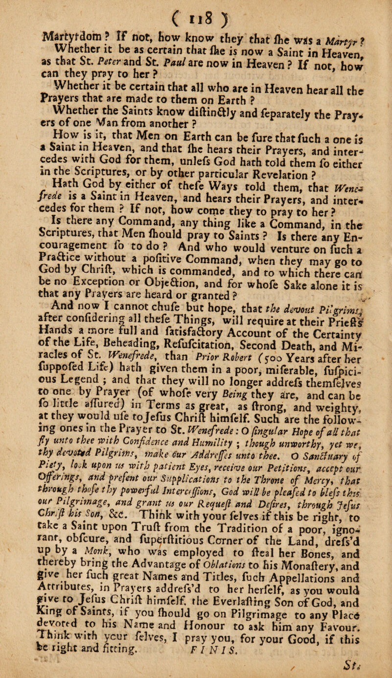 Mjrtyfdom ? IF not, how know they that /he was a Martyr ? Whether it be as certain that /he is now a Saint in Heaven’ as that St. Peter and St. Paul are now in Heaven ? If not how can they pray to her ? 9 Whether it be certain that all who are in Heaven hear all the Prayers that are made to them on Earth ? Whether the Saints know diftin&ly and feparately the Pray¬ ers of one Wan from another ? How is it, that Men on Earth can be fure that fuch a one is a Saint in Heaven, and that /he hears their Prayers, and inter¬ cedes with God for them, unlefs God hath told them /o either in the Scriptures, or by other particular Revelation ? Hath God by either of thefe Ways told them, that IVenc- frede is a Saint in Heaven, and hears their Prayers, and inter* cedes for them ? If not, how come they to pray to her ? Is there any Command, any thing like a Command, in the Scriptures, that Men /hould pray to Saints ? Is there any En- couragement fo to do ? And who would venture on fuch a Practice without a pofitive Command, when they may go to God by Chrilt, which is commanded, and to which there cart be no Exception or Obje&ion, and for whofe Sake alone it is that any Prayers are heard or granted ? And now I cannot chufe but hope, that the devout Pilgrim* after confidering all thefe Things, will require at their Priefit Hands a more full and fatisfa&ory Account of the Certainty of the Life, Beheading, Refufcitation, Second Death, and Mi¬ racles of «jt. Ifenefrede, than Prior Robert ($oo Years after her fuppofed Life) hath given them in a poor, miferable, fufpici- ©us Legend j and that they will no longer addre/s them/ejves to one by Prater (of whofe very Being they are, and can be lo little afiured) in Terms as great, as ftrong, and weighty, at they would ufe tojefus Chrift himfelf. Such are the follow¬ ing ones in the Prayer to St. IVenefrede: O [ingular Hope of aU, that fly unto thee With Confidence and Humility • though unworthy, yet we, thy devoted Pilgrims, make cur ddreffes unto thee. O San binary of Piety, lock upon ns with patient Eyes, receive our Petitions, accept cur Offerings, and prefent our Supplications to the Throne of Mercy, that through thofe thy powerful Interciffions, God will be plcafed to blefs this our Pilgrimage, and grant us our Requejl and Defires, through Jefus Chrlff his Son, &£. Think with your /elves if this be righf, to take a Saint upon Trufl from the Tradition of a poor, igno¬ rant obfeure, and fup^rftitious Corner of the Land, drefs’d up by a Monk, who was employed to Real her Bones, and thereby bring the Advantage of Oblations to his Monaftery, and give her fuch great Names and Tides, fuch Appellations and Attributes, in Prayers addrefs’d to her herfelf, as you would jnve to Jefus Chrift himfelf. the Everlaftrng Son of God, and King of Saints, if you fhould go on Pilgrimage to any Placd devoted to his Name and Honour to ask him any Favour. Ihmk with ycur ftlves, I pray you, for your Good, if this fee right and fitting. FINIS. / St*-