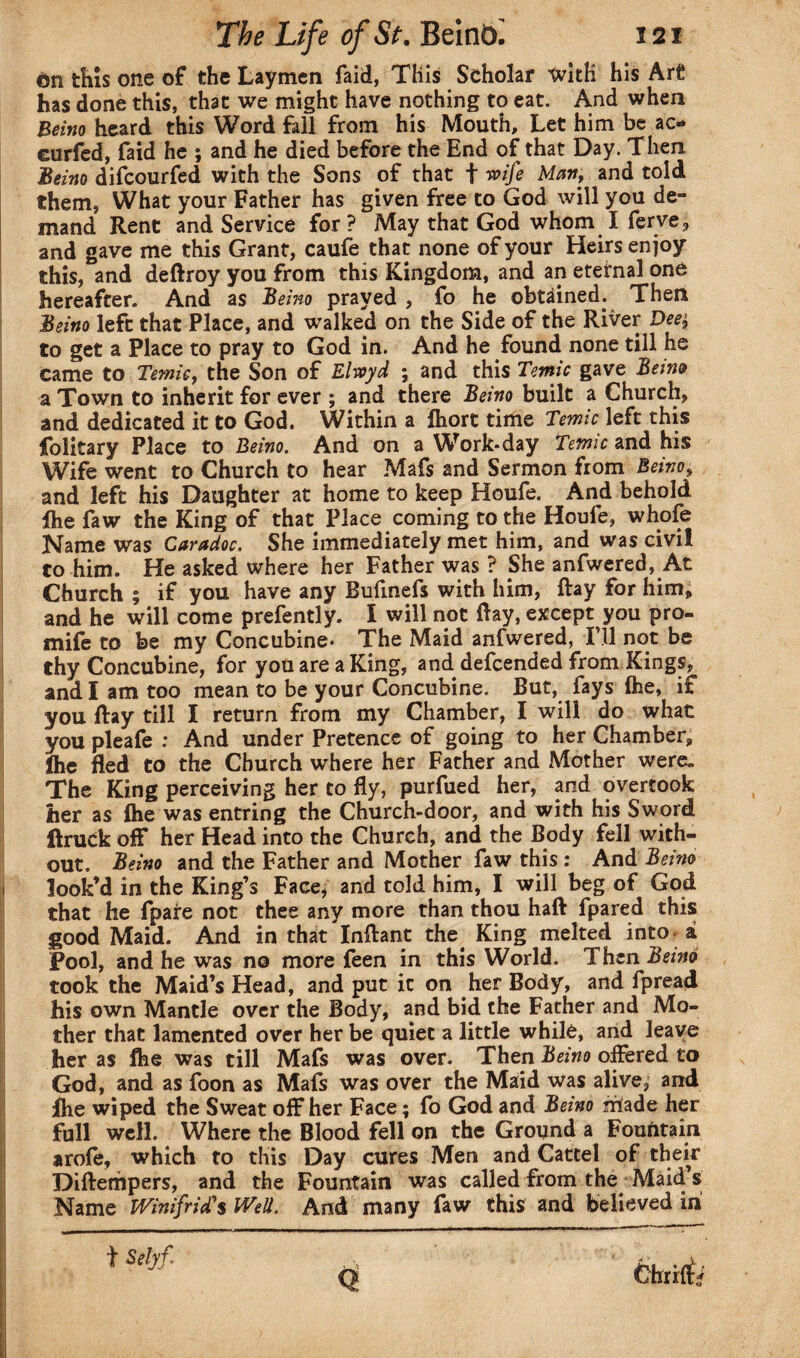 Gn this one of the Laymen faid, This Scholar with his Art has done this, that we might have nothing to eat. And when Beino heard this Word fall from his Mouth, Let him be ac* eurfed, faid he ; and he died before the End of that Day. Then Beino difcourfed with the Sons of that f wife Martf and told them, What your Father has given free to God will you de¬ mand Rent and Service for ? May that God whom I ferve, and gave me this Grant, caufe that none of your Heirs enjoy this, and deflroy you from this Kingdom, and an eternal one hereafter. And as Beino prayed , fo he obtained. Then Beino left that Place, and walked on the Side of the River Deej, to get a Place to pray to God in. And he found none till he came to Temic f the Son of Elvoyd ; and this Temic gave Beino a Town to inherit for ever ; and there Beino built a Church, and dedicated it to God. Within a ftiort time Temic left this Tolitary Place to Beino. And on a Work*day Temic and his Wife went to Church to hear Mafs and Sermon from Beino y and left his Daughter at home to keep Houfe. And behold fhe faw the King of that Place coming to the Houfe, whofe Name was Caradoc, She immediately met him, and was civil to him. He asked where her Father was ? She anfwered, Ac Church ; if you have any Bufmefs with him, Ray for him, and he will come prefently. I will not Ray, except you pro- mife to be my Concubine. The Maid anfwered, I’ll not be thy Concubine, for you are a King, and defcended from Kings, and I am too mean to be your Concubine. But, fays (he, if you Ray till I return from my Chamber, I will do what you pleafe : And under Pretence of going to her Chamber, flie fled to the Church where her Father and Mother were. The King perceiving her to fly, purfued her, and overtook her as flie was entring the Church-door, and with his Sword RruCk off her Head into the Church, and the Body fell with¬ out. Beino and the Father and Mother faw this : And Beino look’d in the King’s Face* and told him, I will beg of God that he fpare not thee any more than thou hafl fpared this good Maid. And in that'lnflant the^ King melted into a Pool, and he was no more feen in this World. Then Beino took the Maid’s Head, and put it on her Body, and fpread his own Mantle over the Body, and bid the Father and Mo¬ ther that lamented over her be quiet a little while, and leave her as flie was till Mafs was over. Then Beino offered to God, and as foon as Mafs was over the Maid was alive, and Ihe wiped the Sweat off her Face; fo God and Beino made her full well. Where the Blood fell on the Ground a Fountain arofe, which to this Day cures Men and Cattel of their Diflempers, and the Fountain was called from the Maid’s Name Winifrid's Well, And many faw this and believed in Q ChriftV t Selyf