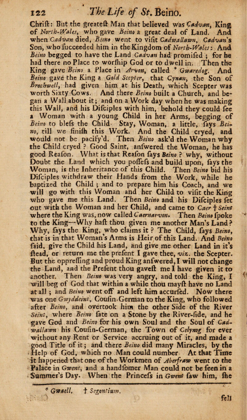 4 122 The Life of St. Beino. Chrift: Bat the greateft Man that believed was Cadvan, King of North-Wales, who gave Beino a great deal of Land. And when Cadvan died, Beino went to vifit CadwaUawn, Cadvans Son, whofucceeded him in the Kingdom of North-Wales: And Beino begged to have the Land Cadvan had promifed ; for he had there no Place to worfhip God or to dwell in. Then the King gave Beino a Place in Arvon, called * Gwaredog. And Beino gave the King a Gold Scepter, that Cynan, the Son of Broehwell, had given him at his Death, which Scepter was worth Sixty Gows. And there Beino built a Church, and be¬ gan a Wall about it; and on a Work day when he was making this Wall, and his Difciples with him, behold they could fee a Woman with a young Child in her Arms, begging of Beino to blefs the Child Stay, Woman, a little, fays Bei¬ no, till vve finifh this Work. And the Child cryed, and would not be pacify’d. Then Beino ask’d the Woman why the Child cryed ? Good Saint, anfwered the Woman, he has good Reafon. What is that Reafon fays Beino ? why, without Doubt the Land which you poftefs and build upon, fays the Woman, is the Inheritance of this Child. Then Beino bid his Difciples withdraw their Hands from the Work, while he baptized the Child ; and to prepare him his Coach, and we will go with this Woman and her Child to vilit the King who gave me this Land. Then Beino and his Difciples fet out with the Woman and her Child, and came to Caer f Seint where the King was, now called Caernarvon. Then Beino fpoke to the King—Why haft thou given me another Man’s Land ? Why, fays the King, who claims it ? The Child, fays Beino, that is in that Woman’s Arms is Heir of this Land. And Beino faid, give the Child his Land, and give me other Land in it’s Read, or return me the prefent I gave thee, viz. the Scepter. But the oppreffing and proud King anfwered, I will not change the Land, and the Prefent thou gaveft me I have given it to another. Then Beino was very angry, and told the King, I will beg of God that within a while thou mayft have no Land at all ; and Beino went off and left him accurfed. Now there was one Gwyddeint,, Coulm*German to the King, who followed after Beino, and overtook him the other Side of the River Seint, where Beino fate on a Stone by the River-ftde, and he gave God and Beino for his own Soul and the Soul of Cad¬ waUawn his Coudn-German, the Town of Celynog for ever without any Rent or Service accruing out of it, and made a good Title of it; and there Beino did many Miracles, by the Help of God, which no Man could number At that Time it happened that one of the Workmen of Aberfraw went to the Palace in Gwent, and a handfomer Man could not be feen in a Summer’s Day. When the Princefs in Gwent faw him, fhe * Gw (tell. t Segontium. > fell