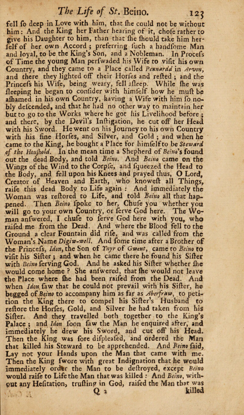 fell fo deep in Love with him, that fhe could not be without him: And the King her Father hearing of it, chofe rather to give his Daughter to him, than that fhe fhould take him her- feIf of her own Accord ; preferring fuch a handfome Man and loyal, to be the King’s Son, and a Nobleman. In Procefs of Time the young Man perfwaded his Wife to vifit his own Country, and they came to a Place called Pennardd in Arvon, and there they lighted off their Horfes and retted ; and the Princefs his Wife, being weary, fell afleep. While fhe was ileeping he began to conlider with himfelf how he mutt be afhamed in his own Country, having a Wife with him fo no¬ bly defcended, and that he had no other way to maintain her but to go to the Works where he got his Livelihood before ; and there, by the Devil’s Inttigation, he cut off her Head with his Sword. He went on his Journey to his own Country with his fine Horfes, and Silver, and Gold ; and when he came to the King, he bought a Place for himfelf to be Steward cf the Hcujhold. In the mean time a Shepherd of Beirut's found out the dead Body, and told Beino. And Beino came on the Wings of the Wind to the Corpfe, and fqueezed the Head to the Body, and fell upon his Knees and prayed thus, O Lord, Creator of Heaven and Earth, who knoweft all Things, raife this dead Body to Life again : And immediately the Woman was rettored to Life, and told Beino all that hap¬ pened. Then Beino fpoke to her, Chufe you whether you will go to your own Country, or ferve God here. The Wo¬ man anfwered, I chufe to ferve God here with you, who raifed me from the Dead. And where the Blood fell to the Ground a clear Fountain did rife, and was called from the Woman’s Name Digiw-well. And fome time after a Brother of the Princefs, Idon9 the Son of Tnyr of Gwent, came to Beino to vifit his Sifter ; and when he came there he found his Sitter with Beino ferving God. And he asked his Sitter whether fhe would come home ? She anfwered, that fhe would not leave the Place where fhe had been railed from the Dead. And when Idon faw that he could not prevail with his Sifter, he begged of Beino to accompany him as far as Aberfraw, to peti¬ tion the King there to compel his Sifter’s Husband to reftore the Horfes, Gold, and Silver he had taken from his Sifter. And they travelled both together to the King’s Palace ; and Idon foon faw the Man he enquired after, and immediately he drew his Sword, and cut off his Head. Then the King was fore difpleafed, and ordered the Man that killed his Steward to be apprehended. And Beino faid, Lay not your Hands upon the Man that came with me. Then the King fwore with great Indignation that he would immediately ordfer the Man to be deftroyed, except Beino would raife to Life the Man that was killed : And Beino, with¬ out any Hefitation> trufting in God, raifed the Man that was Q 2 killed