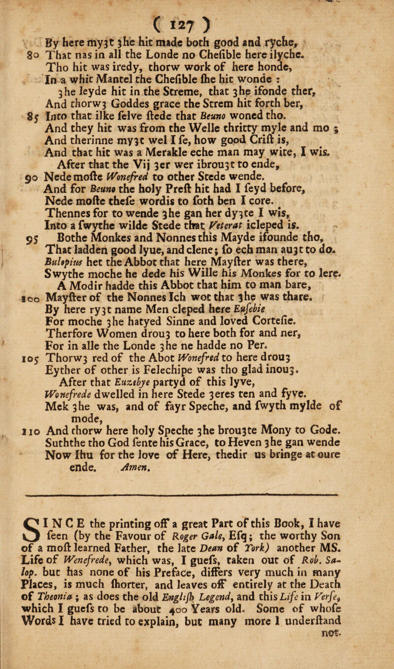 By here my3t 3he hit made both good and ryche, 80 That nas in all the Londe no Chelible here ilyche. Tho hit was iredy, thorw work of here honde. In a whit Mantel the Chedble Ihe hit wonde : 3 he leyde hit in the Streme, that 3 he ifonde ther, And thorw3 Goddes grace the Strem hit forth ber, 85 Into that ilke felve ftcde that Beuno woned tho. And they hit was from the Welle thritty myle and mo ; And therinne my3t wel I fe, how good Crift is, And that hit was a Merakle eche man may wite, I wis. After that the Vij 3er wer ibrou3t to ende, 90 Nede mofte Wonefred to other Stede wende. And for Beuno the holy Preft hit had I feyd before, Nede mofte thefe wordis to foth ben I core. Thennesfor to wende 3 he gan her dy3te I wis. Into a fwythe wilde Stede that Veterat icleped is. 95 Bothe Monkes and Nonnesthis Mayde ifounde tho. That ladden good lyue, and clene; fo ech man aujt to do. Bui spit# het the Abbot that here Mayfter was there, S wythe moche he dede his Wille his Monkes for to lere. A Modir hadde this Abbot that him to man bare, too Mayfter of the Nonneslch wot that 3he was thare. By here ry3t name Men cleped here Eufebie For moche 3 he hatyed Sinne and loved Cortelie. Therfore Women drou3 to here both for and ner, For in alle the Londe 3 he ne hadde no Pen 105 Thorw3 red of the Abot Wonefred to here droU3 Eyther of other is Felechipe was tho gladinous. After that Euztbye partyd of this lyve, Wonefrede dwelled in here Stede 3eres ten and fyve. Mek 3 he was, and of fayr Speche, and fwyth mylde of mode, no And thorw here holy Speche 3he brou3te Mony to Gode. Suththe tho God fente his Grace, to Heven 3 he gan wende Now Ihu for the love of Here, thedir us bringe at oure ende. Amen. SINCE the printing off a great Part of this Book, I have feen (by the Favour of Roger Gale> Efq; the worthy Son of a moft learned Father, the late Dean of Tork) another MS. Life of Wenefrede, which was, I guefs, taken out of Rob. Sa¬ lop. but has none of his Preface, differs very much in many Places, is much fhorter, and leaves off entirely at the Death of Theonia ; as does the old Enghfl) Legend, and this Life in Verfe, which I guefs to be about 400 Years old. Some of whofe Words I have tried to explain, but many more 1 underftand not*