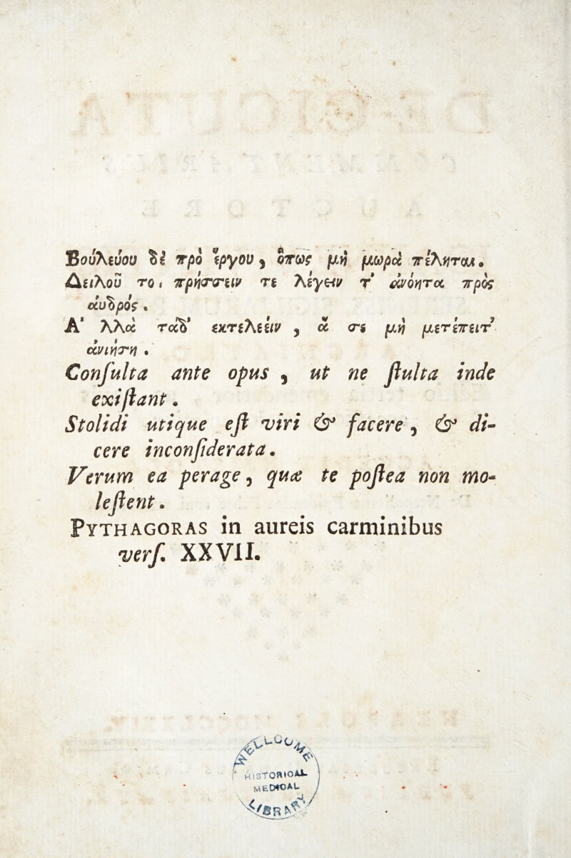 BouKtvou §1 t/5o \pyov , qtvs fxn ]xwpd tsA#tou. /CiuKou tq , irpyiTorav rt Aryw r’ monrcc Tpos dto%pos, A‘ AA« r«V vtrthiiiv , « <rs [xirirur CCl/lHTV . Confuha ante opus , «r fluita inde exi jiant. Stolidi utique efl viri & facere, <//- cere inconflderata. Verum ea perage, ^ poflea non mo¬ leflent. Pythagoras in aureis carminibus ver/. XXVII.