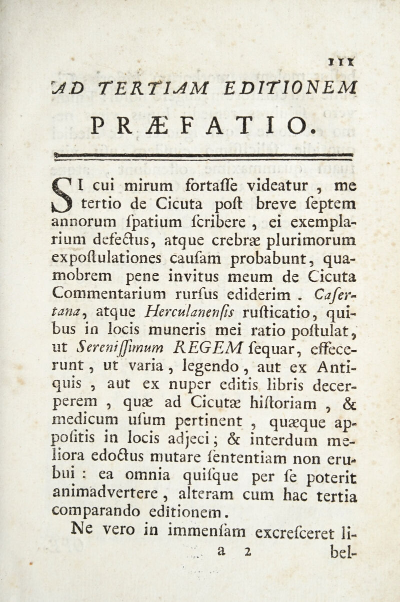 Iit r* 4 9 •' . , ^£> TEKTIAM EDITIONEM PRIFATIO. SI cui mirum fbrtaffe videatur , me tertio de Cicuta poft breve feptem annorum fpatium fcribere , ei exempla¬ rium defe&us, atque crebrae plurimorum expoli u lationes caufam probabunt, qua- mobrem pene invitus meum de Cicuta Commentarium rurfus ediderim . Cafer- t ana, atque Herculanenfis rufticatio, qui¬ bus in locis muneris mei ratio poftulat, ut Serenijjimum REGEM fequar, effece¬ runt , ut varia, legendo, aut ex Anti¬ quis , aut ex nuper editis libris decer¬ perem , quae ad Cicutae hifforiam , & medicum ufum pertinent , quaeque ap* politis in locis adjeci ; & interdum me¬ liora edoftus mutare iententiam non eru¬ bui : ea omnia quifque per fe poterit animadvertere , alteram cum hac tertia comparando editionem. Ne vero in immenlam excrefceret li- a 2 bel-