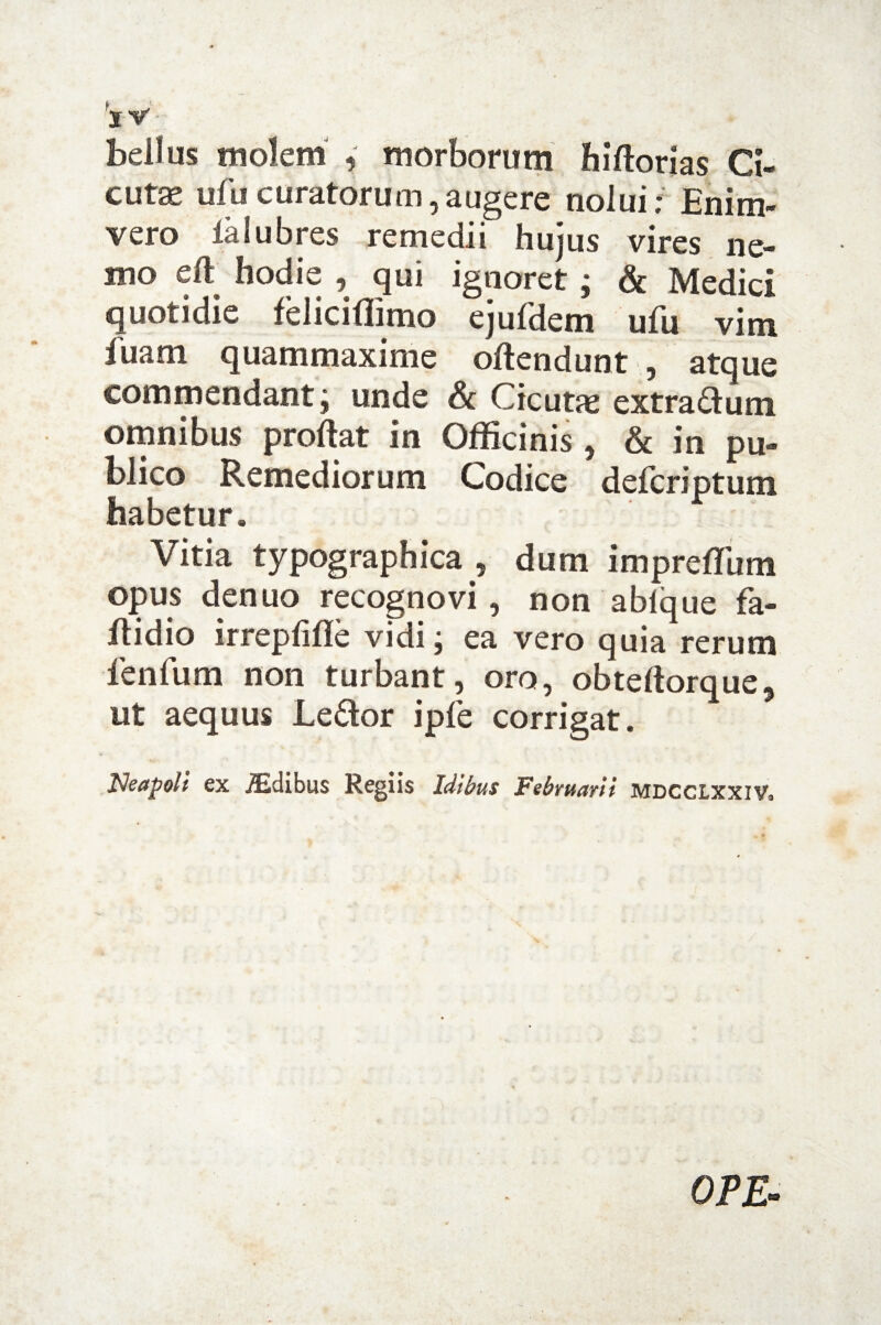 ‘x V bellus molem , morborum hiftorias Ci¬ cuta ufu curatorum, augere nolui; Enim- vero lalubres remedii hujus vires ne¬ mo eft hodie , qui ignoret ; & Medici quotidie feliciflimo ejuldem ufu vim fuam quammaxime offendunt , atque commendant; unde Sc Cicutae extra £fum omnibus proflat in Officinis , & in pu¬ blico Remediorum Codice defcriptum habetur. Vitia typographica , dum impreffum opus denuo recognovi, non ablque fa- ftidio irrepfifle vidi; ea vero quia rerum fenfum non turbant, oro, obtefforque, ut aequus Le£tor ipfe corrigat. Neapoli ex JEdibus Regiis Idibus Februarii mdcclxxiv. OPE-