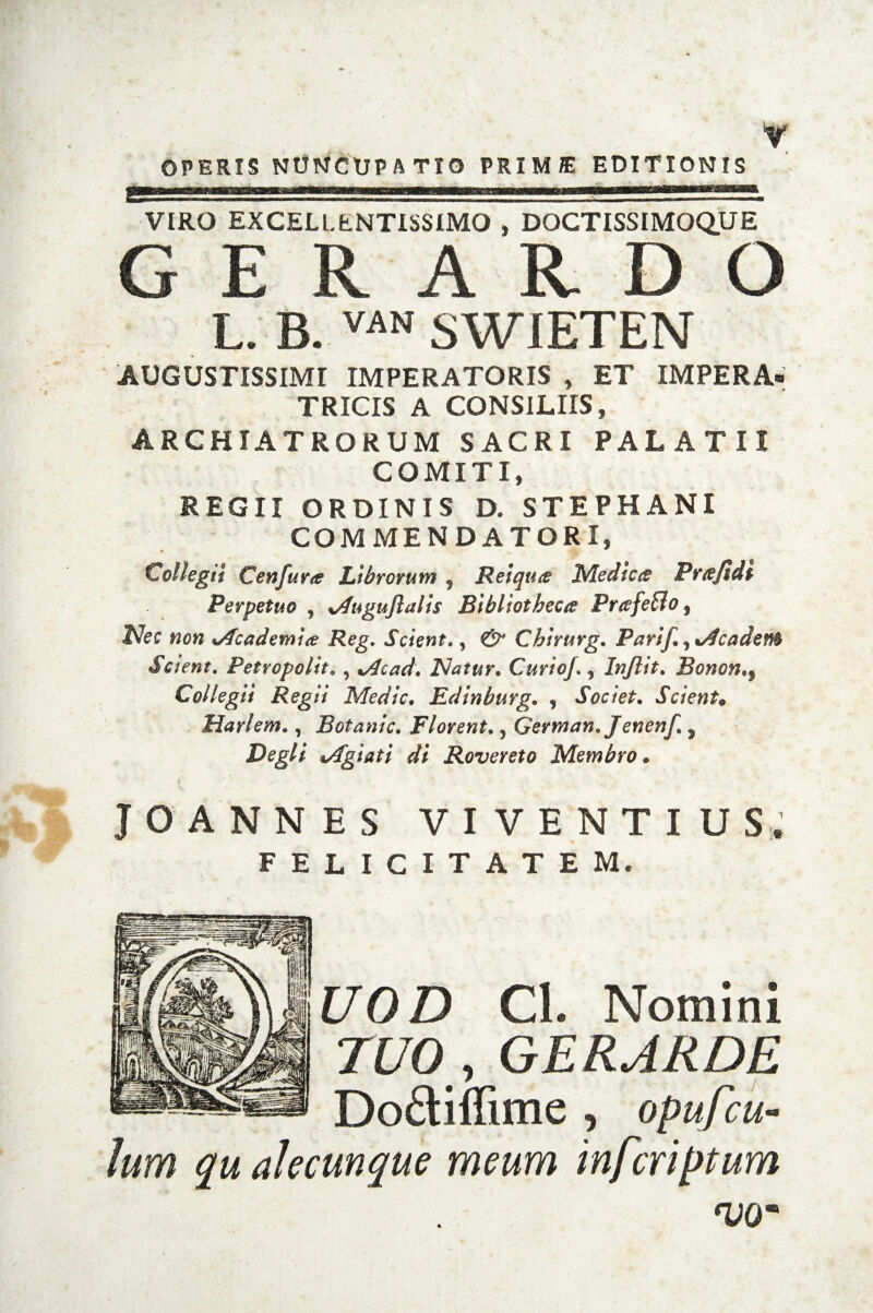 OPERIS NUNCUPATIO PRIMJE EDITIONIS VIRO EXCELLENTISSIMO , DOCTISSIMOQUE G E R A R D O L. B. «* SWIETEN AUGUSTISSIMI IMPERATORIS , ET IMPERA* TRICIS A CONSILIIS, ARCHIATRORUM SACRI PALATII COMITI, REGII ORDINIS D, STEPHANI COMMENDATORI, Collegit Cenfur<e Librorum , Reiquee Medica Prtefidi Perpetuo , xAuguflalis Bibliotheca Priefetlo, Nec non %Academ'ue Reg. Scient., & Chlrurg. Parif.,eadem Scient. Petropolit. , *Acad. Natur* Curio/., In/lit. Bonon,9 Collegii Regii Medie. Edinburg. , Societ. Scient» Mari em., Botanic. Florent., Gertnan. Jenenf., Degli *Agiati di Rovereto Membro * JOANNES VIVENTIUS, FELICITATEM. £70 D CL Nomini TUO y GERARDE Do£tiffime , opufcu- lum qu alecunque meum inferiptum <VQm