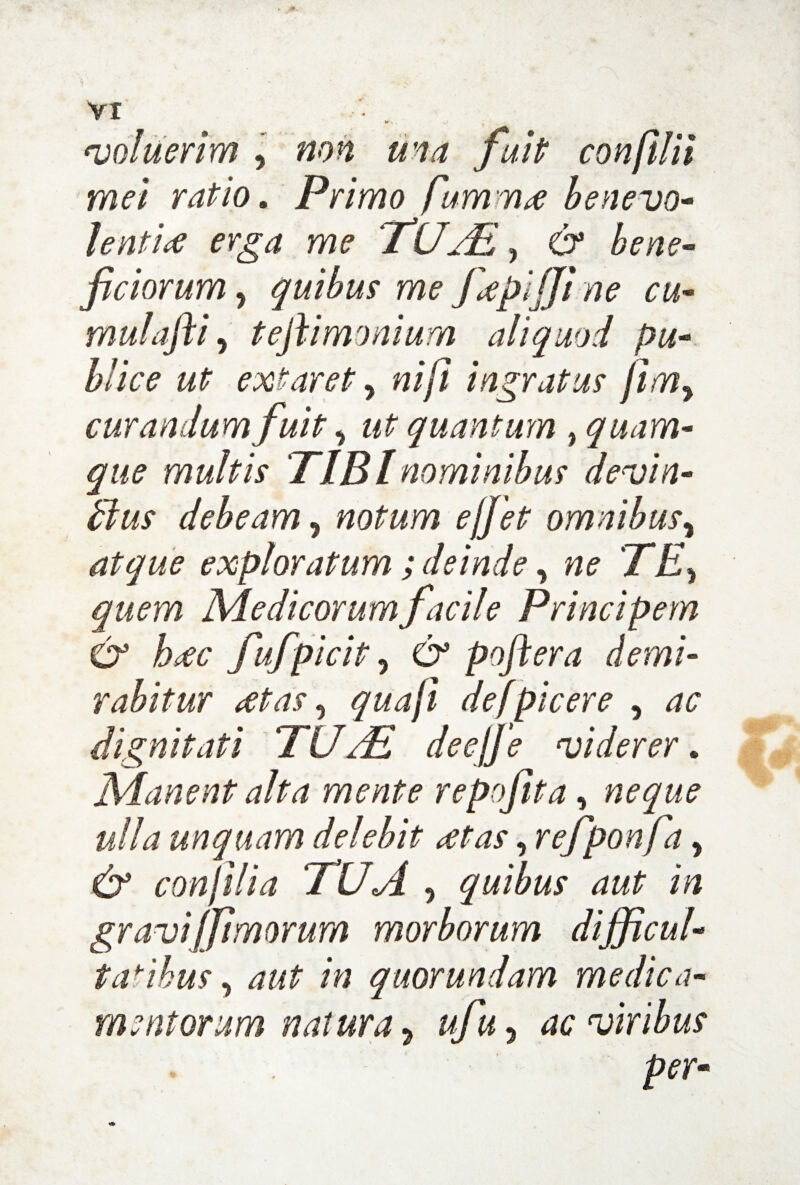 coluerim , non una fuit confilii mei ratio. Primo fumma benevo¬ lentia erga me TUAL, & bene¬ ficiorum y quibus me fepijjt ne cu- mulafti y teftimonium aliquod pu¬ blice ut extaret y ni fi ingratus fimy curandum fuit y ut quantum , quam¬ que multis TIBI nominibus devin- tlus debeam ? notum effiet omnibus y atque exploratum ; deinde y ne TEy quem Medicorum facile Principem & hrfc fufipicit y & poftera demi¬ rabitur cetas y quaji de (picer e , ac dignitati TU/E deejfie viderer. Manent alta merite repofita, neque ulla unquam delebit dtas y refiponfa, & conIilia TUA y quibus aut in gravi(fimorum morborum difficul¬ tatibus y aut in quorundam medica¬ mentorum natura y ufiuy ac viribus per-