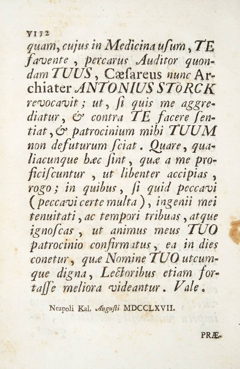 yi iz quam? cujus in Medicina ufum, TE favente , percarus Auditor quon- damTUUS, Caefareus nunc hr- chiater ANTONIUS SToRCK revocavit; ut 5 /? me aggre¬ diatur 5 O* contra TE facere fen- tiat y & patrocinium mihi TUUM non defuturum fciat. Quare, liacunque htfc fint, <2 me pro- ficifcuntur , libenter accipias % rogo; in quibus, fi jw/V peccavi ( peccavi certe multa ) , ingenii mei tenuitati, tempori tribuas, ignofcas 5 animus meus 'TUO patrocinio confirmatus, ^ 1V2 dies eonetur, Nomine TUO utcum¬ que digna 9 Ledi oribus etiam for- meliora videantur. Vale* iift* Neapoli Kal. *%«/?/ MDCCLXVIL PRiE*