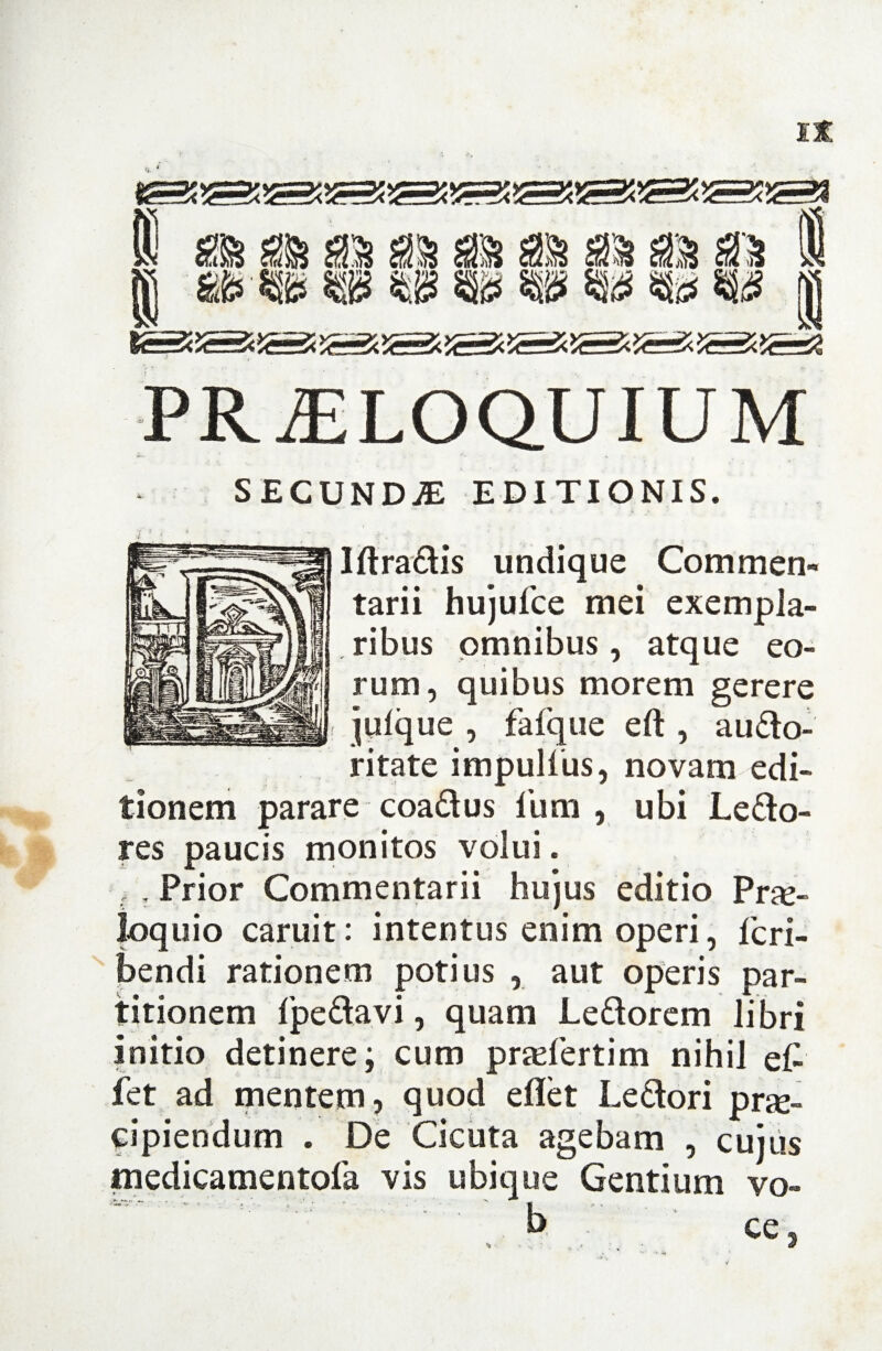 ffi ffi as as as as as as as | st ® m w Si? m m m m | PROLOQUIUM SECUNDA EDITIONIS. Ift radis undique Commen¬ tarii hujufce mei exempla¬ ribus omnibus, atque eo¬ rum, quibus morem gerere jufque , faique eft , audo- ritate impulfus, novam edi¬ tionem parare coadus fum , ubi Ledo- res paucis monitos volui. , , Prior Commentarii hujus editio Pro¬ loquio caruit: intentus enim operi, fcri- bendi rationem potius , aut operis par¬ titionem fpeda.vi, quam Ledorem libri initio detinere; cum profertim nihil e£ fet ad mentem, quod eflet Ledori prae¬ cipiendum . De Cicuta agebam , cujus medicamentofa vis ubique Gentium vo- w'  : ' b - ce.