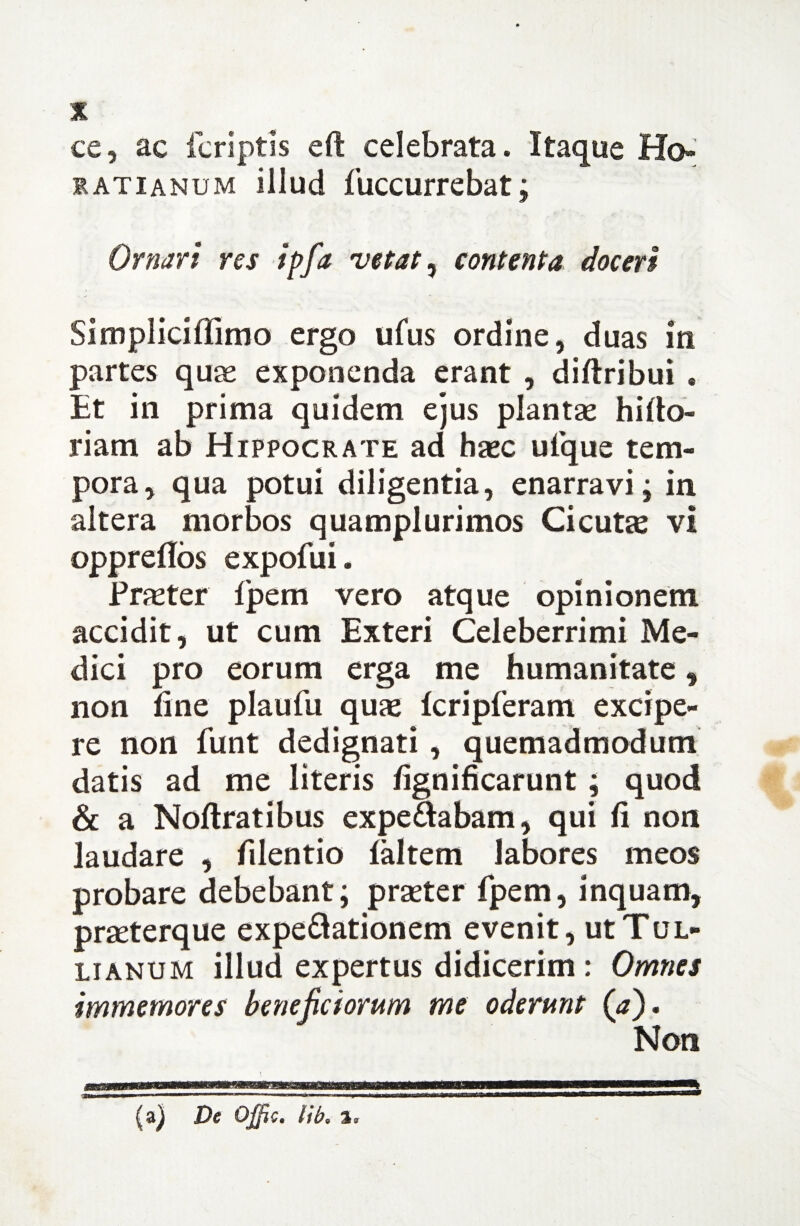 % ce, ac (criptis eft celebrata. Itaque Ho¬ ratianum illud fuccurrebat; Ornari res ipfa vetat, contenta doceri Simpliciffimo ergo ufus ordine, duas in partes quae exponenda erant , diftribui . Et in prima quidem ejus plantae hillo- riam ab Hippocrate ad haec ufque tem¬ pora, qua potui diligentia, enarravi; in altera morbos quamplurimos Cicutae vi oppreflos expofui. Praeter Ipem vero atque opinionem accidit, ut cum Exteri Celeberrimi Me¬ dici pro eorum erga me humanitate , non line plaufu quae (cripferam excipe¬ re non funt dedignati , quemadmodum datis ad me literis lignificarunt; quod & a Nollratibus expeaabam, qui li non laudare , filentio laltern labores meos probare debebant; praeter fpem, inquam, prseterque expe&ationem evenit, ut Tul¬ lianum illud expertus didicerim : Omnes immemores beneficiorum me oderunt (<*). Non