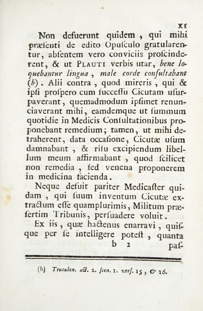 X £ Non defuerunt quidem , qui mihi praetenti de edito Opulculo gratularen¬ tur, abfentem vero conviciis prole inde¬ rent, & ut Plauti verbis utar, bene lo¬ quebantur lingua , male corde confultabanP (b) . Alii contra , quod mireris , qui & ipfi profpero cum fucceflu Cicutam uTur¬ paverant , quemadmodum ipfimet renun- ciaverant mihi, eamdemque ut luminum quotidie in Medicis Conlultationibus pro¬ ponebant remedium; tamen, ut mihi de¬ traherent, data occafione, Cicutae ufum damnabant , & rilu excipiendum libel¬ lum meum affirmabant , quod fc i licet non remedia , fed venena proponerem in medicina facienda. Neque defuit pariter Medicafter qui¬ dam , qui fuum inventum Cicutic ex- tra&um efle quamplurimis, Militum pra> lertim Tribunis, perfuadere voluit. Ex iis , quae ha denus enarravi , quifi que per fe intelligere potelt , quanta b 2 paC