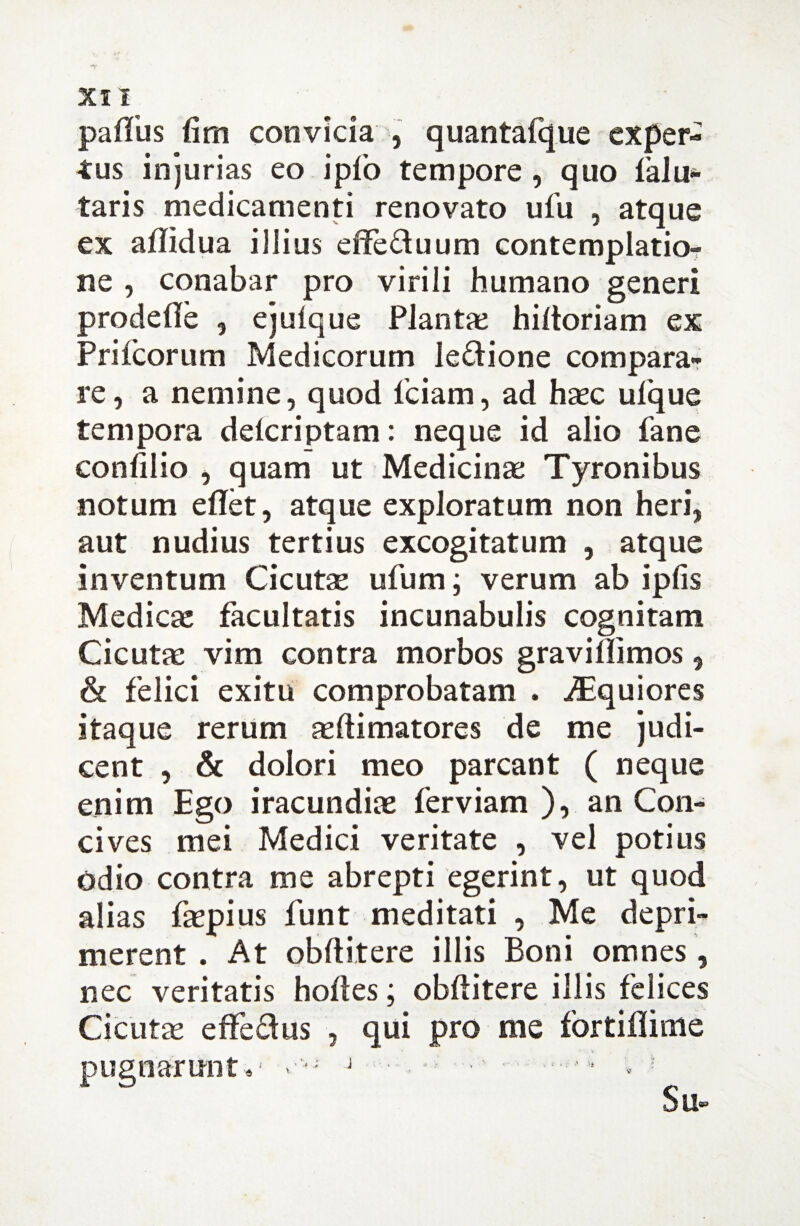 palliis (irn convicia , quantafque exper¬ tus injurias eo ipfo tempore , quo 1’alu- taris medicamenti renovato ufu , atque ex aflidua illius effe&uum contemplatio¬ ne , conabar pro virili humano generi prodefie , ejulque Plantae hiftoriam ex Prifcorum Medicorum le&ione compara¬ re , a nemine, quod fciam, ad haec ufque tempora delcriptam: neque id alio fane confilio , quam ut Medicinae Tyronibus notum eflet, atque exploratum non heri, aut nudius tertius excogitatum , atque inventum Cicutse ufum; verum ab ipfis Medicae facultatis incunabulis cognitam Cicutae vim contra morbos gravillimos 9 & felici exitu comprobatam . iEquiores itaque rerum aeftimatores de me judi¬ cent , & dolori meo parcant ( neque enim Ego iracundiae ferviam ), an Con¬ cives mei Medici veritate , vel potius Odio contra me abrepti egerint, ut quod alias faepius funt meditati , Me depri¬ merent . At obftitere illis Boni omnes, nec veritatis holles; obftitere illis felices Cicutae effedus , qui pro me fortiflime pugnarunt v- J ■' —* * : Su-