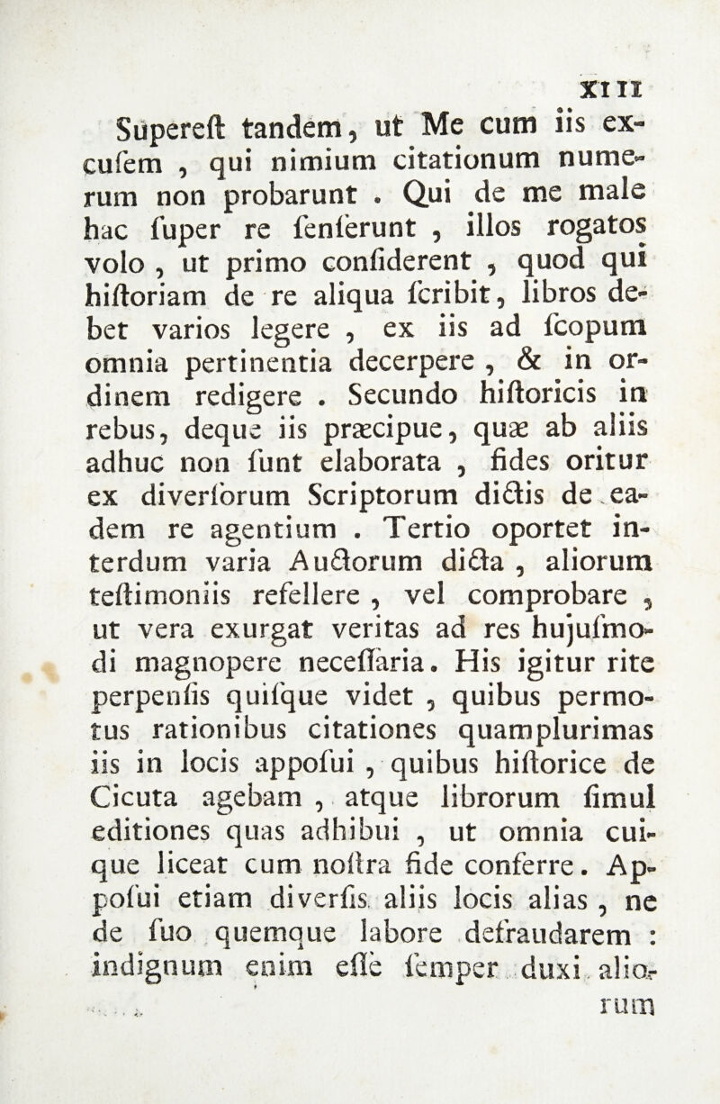 Supereft tandem, ut Me cum iis ex- cufem , qui nimium citationum nume¬ rum non probarunt . Qui de me male hac fuper re fenferunt , illos rogatos volo , ut primo confiderent , quod qui hiftoriam de re aliqua fcribit, libros de¬ bet varios legere , ex iis ad fcopum omnia pertinentia decerpere , & in or¬ dinem redigere . Secundo hiftoricis in rebus, deque iis praecipue, quae ab aliis adhuc non funt elaborata , fides oritur ex diverlbrum Scriptorum didis de, ea¬ dem re agentium . Tertio oportet in¬ terdum varia A udorum di da , aliorum teftimoniis refellere , vel comprobare 5 ut vera exurgat veritas ad res hujufmo- di magnopere neceflaria. His igitur rite perpenfis quifque videt , quibus permo¬ tus rationibus citationes quamplurimas iis in locis appofui , quibus hiftorice de Cicuta agebam , atque librorum fimul editiones quas adhibui , ut omnia cui¬ que liceat cum nofira fide conferre. Ap¬ pofui etiam diverfis aliis locis alias, ne de fuo quemque labore defraudarem : indignum enim ede femper duxi alio- rum