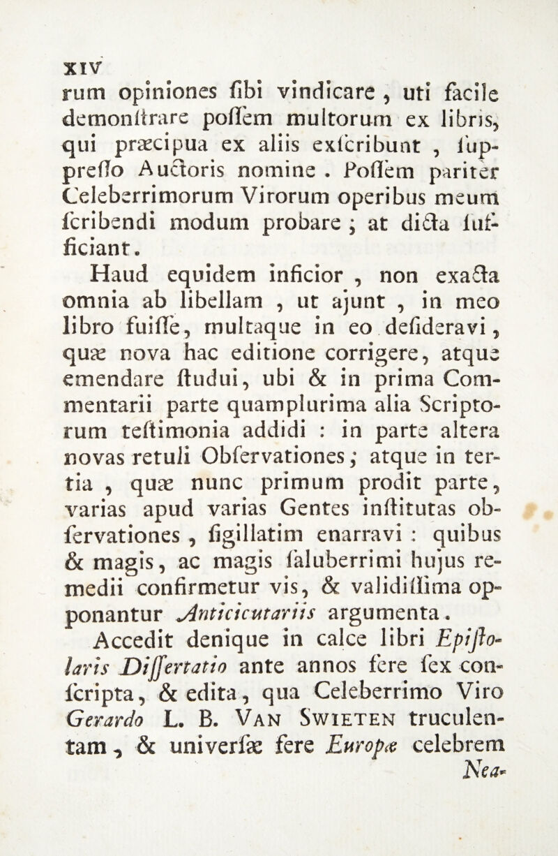 rum opiniones fibi vindicare , uti facile demon fera re pollem multorum ex libris, qui praecipua ex aliis exlcribunt , fup- prefio Auctoris nomine . Poflem pariter Celeberrimorum Virorum operibus meum feribendi modum probare ; at di&a 1 af¬ ficiant. Haud equidem inficior , non exa£la omnia ab libellam , ut ajunt , in meo libro fuifife, rnultaque in eo defideravi, quse nova hac editione corrigere, atque emendare ftudui, ubi & in prima Com¬ mentarii parte quamplurima alia Scripto¬ rum teftimonia addidi : in parte altera novas retuli Obfervationes; atque in ter¬ tia , quae nunc primum prodit parte, varias apud varias Gentes inftitutas ob¬ fervationes , figillatim enarravi : quibus & magis, ac magis faluberrimi hujus re¬ medii confirmetur vis, & validillima op¬ ponantur ylnticicutariis argumenta. Accedit denique in calce libri Epiffo- laris Differ tat io ante annos fere fex con- feripta, & edita, qua Celeberrimo Viro Gerardo L. B. Van Swieten truculen¬ tam , & univerfse fere Europa celebrem