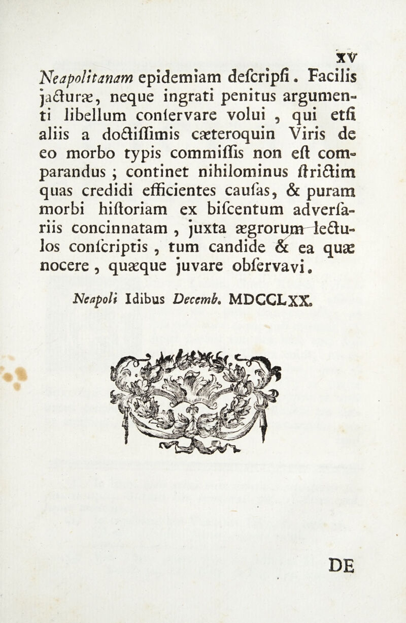 'Neapolitanam epidemiam defcripli. Facilis ja&urae, neque ingrati penitus argumen¬ ti libellum conlervare volui , qui etli aliis a do&iffimis casteroquin Viris de eo morbo typis commiffis non eft com¬ parandus ; continet nihilominus !fri£tim quas credidi efficientes caulas, & puram morbi hiftoriam ex bifcentum adverfa- riis concinnatam , juxta asgrorujarie&u- los conlcriptis , tum candide & ea quas nocere, quasque juvare obfervavi. Neapoli Idibus Decemk MDGGLXX. DE