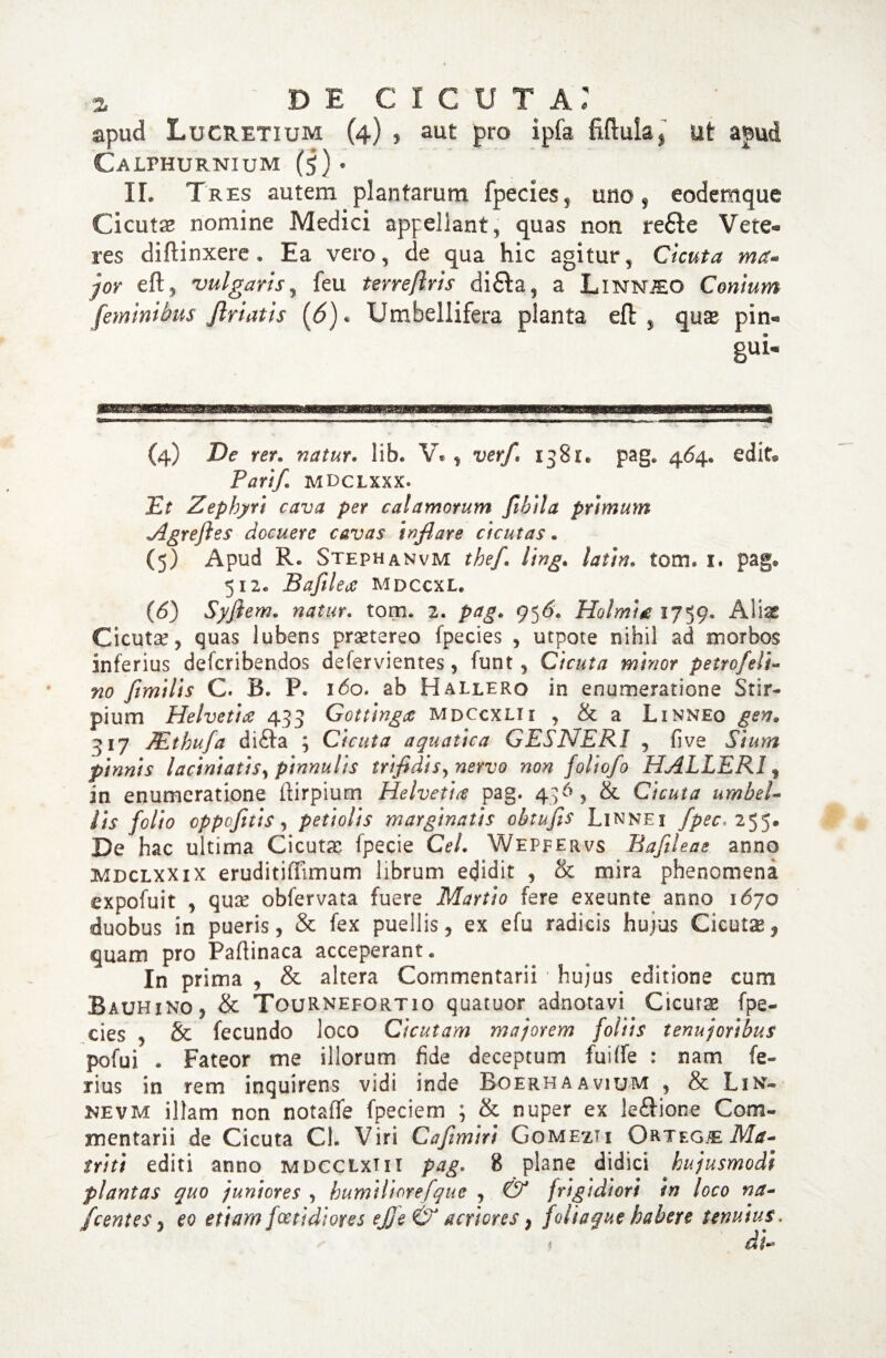 apud Lucretium (4) , aut pro ipfa fiflula, ut apud Calphurnium (5) • II. Tres autem plantarum fpecies , uno , eodemque Cicutse nomine Medici appellant, quas non refte Vete¬ res difiinxere . Ea vero, de qua hic agitur, Cicuta ma- jor eft, vulgaris, feu terreflris difta, a Linnjeo Conium feminibus Jlriatis (6). Umbellifera planta eft , qux pin- gui« (4) De rer. natur. lib. V* , 1381. pag. 464« edit® Parifl mdclxxx. Et Zephyri cava per calamorum fibila primum Agr e jies docuere cavas inflare cicutas. (5) Apud R. Stephanvm tbefl ling. /#;/#, tom. 1. pag® 512« Bafilea mdccxl. (6) Syflem. tom. 2. pag. 95d. Holmig 1759. Alias Cicuta, quas lubens praetereo fpecies , utpote nihil ad morbos inferius defcribendos defervientes, funt, Cicuta minor petro feli¬ no flmilis C. B. P. 160* ab Hallero in enumeratione Stir¬ pium Helvetice 433 Gottingce mdccxlii , & a Linneo gen, 317 TEthufa difta ; Cicuta aquatica GESNERI , five Sium pinnis laciniatis, pinnulis trifidis^ nervo non foliofo HALLERI, in enumeratione ftirpium Helvetice pag. 436, & Cicuta umbel¬ lis folto cppofltis, petiolis marginatis obtufis Linnei fpec< 255. De hac ultima Cicutae fpecie Ce/. Wepfervs Bafileae anno mdclxxix eruditiffimum librum edidit , & mira phenomena expofuit , qux obfervata fuere Martio fere exeunte anno 1670 duobus in pueris, & fex puellis, ex efu radicis hujus Cicutse^ quam pro Paflinaca acceperant. In prima , & altera Commentarii ■ hujus editione cum Bauhino, & TouRNEfortio quatuor adnotavi Cicutas fpe¬ cies , & fecundo loco Cicutam majorem foliis tenuj oribus pofui . Fateor me illorum fide deceptum fuiffe : nam fe¬ rius in rem inquirens vidi inde Boerhaavium , & Lin* nevm illam non notafife fpeciem ; & nuper ex le&ione Com¬ mentarii de Cicuta Cl. Viri Caflmiri Gomezti Ortegb Ma- triti editi anno mdcclxi i i pag, 8 plane didici hujusmodi plantas quo juniores , humiliorejque , & frigidiori in loco na- fcentes, eo etiam foetidiores ejje & acriores} foliaque habere tenuius.