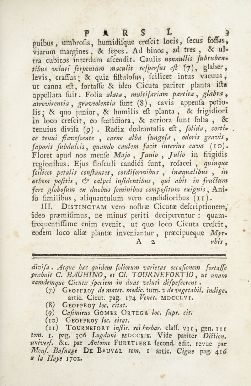 guibus , umbrofis, humidifque crefcit locis, fecus folias, viarum margines, & fepes. Ad binos, ad tres , & ul° tra cubitos interdum afcendit. Caulis nonnullis fubmben* tibus velutt ferpentum maculis refperfus efl' (7)> Blaber» levis, cratTus * & quia fiflulofus, fcilicet intus vacuus 9 ut canna efl, fortaxTe & ideo Cicuta pariter planta ifta appellata fuit* Folia alata, multifariam partita, glabra f at ravirent i a, graveolentia funt (8), cavis appenfa petio¬ lis * & quo junior, & humilis efl planta, & frigidiori in loco crefcit, eo foetidiora, 5c acriora funt folia , & tenuius divifa (p) . Radix dodrantalis efl , folida, corti»* . ce teu&i fiavefcente , ctfrwe’ fungofa j odoris gravis f faporis fubdulcis, quando caulem facit interius cava (io). Floret apud nos menfe , Junio , Julio in frigidis regionibus. Ejus flofculi candidi funt, rofacei , quinque fcilicet petalis conflantes, cordiformibus , imequalibus , m orbem pofitis , calyci infi dentibus, /w f rufium fere globofnm ex duobus feminibus compofitum exiguis, Ani*» fo fimilibus , aliquantulum vero candidioribus (n). III. Distinctam vero noflrae Cicutae defcriptionem$ ideo praemifimus, ne minus periti deciperentur : quam- frequentiflime enim evenit, ut quo loco Cicuta crefcit„ eodem loco aliae plantae inveniantur , praecipueque A % rhis f 1 * ■  »■ — — ■ — m.m- ' — I -■ i -r .i. , .i «i.l nm n m 0 divifa. Atque hac quidem foliorum varietas cccafionem fortajfe prabuit C. B AU HI NO, e* C/. TOURNEFORTIO , eamdemque Cicuta f pedem in duas veluti difpefcerent , (7) Geoffroy de mater, medie, lova.z de vegetabiL indige• artic. Cicut. pag, 174 mdcclvi. (8) Geoffroy r/tat. (9) Cafimirus Gomez OrTEGA /or. fupr• citr (10) Geoffroy /or. (11) Tournefort m herbat. claiT. vii, gen, rrr fcw. i. pag. 306 Lugduni mdccxix. Vide pariter Diflion. univerf. &c. par Antoine Furetiere fecond. edit, revue par Mcnf. Bafnagi De Bauval tom. 1 artic, pag, 41^ 0 1702.