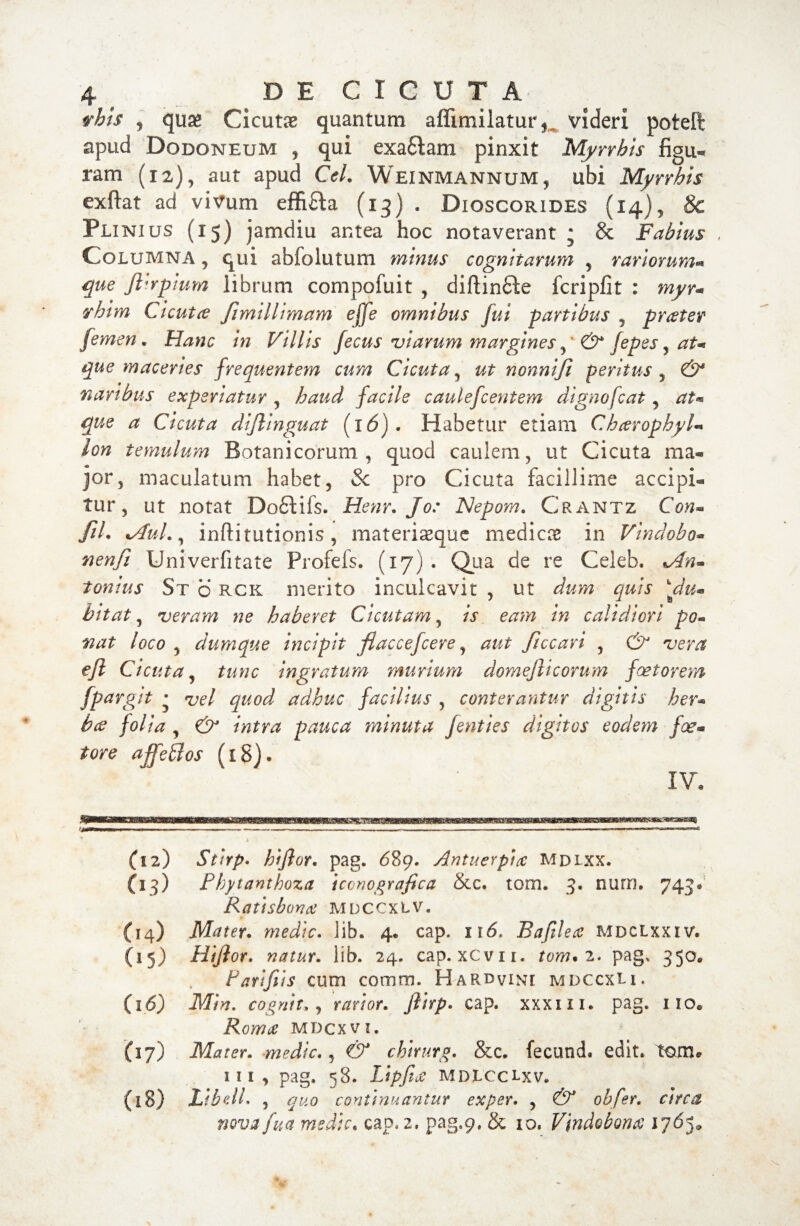 vhis , qua» Cicutae quantum affimilatur,. videri poteft apud Dodoneum , qui exa&am pinxit Myrrbis figu« ram (12), aut apud Cei. Weinmannum, ubi Myrrbis exflat ad vivum effifta (13) . Dioscorides (14), & Pli nius (15) jamdiu antea hoc notaverant • & Fabius Columna , qui abfolutum minus cognitarum 5 rariorum* que Jlirplum librum compofuit , diftinfte fcripfit : myr* rhtm Cicutre fimillimam effe omnibus fui partibus ? prater femen, Hanc in Villis fecus viarum margines& fepes y at* que maceries frequentem cum Cicuta, ut nonnifi peritus , & naribus experiatur , haud facile caulefcentem dignofcat ? at* que a Cicuta dijlinguat (i6). Habetur etiam Chcerophyl* lon temulum Botanicorum, quod caulem, ut Cicuta ma« jor, maculatum habet, Sc pro Cicuta facillime accipi® tur, ut notat Do£tifs. Henr. Jo: Nepam» Crantz Con* fiL %Aul., inftitutionis , materiasque mediae in Vindobo* nenfi Univerfitate Profels. (17)* Qua de re Celeb, tonius St b RCK merito inculcavit , ut dum quis ‘‘du« bitat, veram ne haberet Cicutam, is eam in calidiori po¬ nat loco , dumque incipit flaccefcere, aut ficcari , & vera efl Cicuta, tunc ingratum murium domeflicorum faetorem fpargit • vel quod adhuc facilius , conterantur digitis her* bce folia , & intra pauca minuta fenties digitos eodem fce* tore a ff e FI os (18)* IV. m L (12) Stirp. hifior. pag. 689. Antuerplcc Mdlxx. (13) Fbytanthoza iccnografica &c. tom. 3. nutri. 743® Ratisbona mdccxlv. (14) Mater. medie. 1 ib. 4. cap. 116. Bafilece mdclxxiv. (15) Hijlor. natur. lib. 24. cap.xcvii. tom*2. pag, 350* Parifiis cum comm. Hardvini mdccxLi. (16) Min. cognita) rarior. ftlrp. cap. xxxui. pag. iioe Rorare mdcxvi. (17) Mater. -medie., chirurg. &c. fecund. edit, tome iii, pag. 58. LipfidC mdlcclxv» (18) !/£*//. , quo continuantur exper. , obfer. circa nova fua medie, cap, 2. pag.p, & 10. Vindobona 1765,