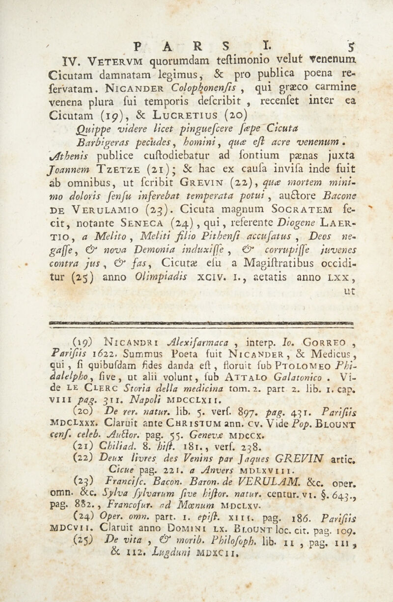 P A R S # X. S IV, Vetervm quorumdam teftimonio velut venenum Cicutam damnatam legimus, & pro publica poena re- fervatam. Nicander Colophonenfis , qui graco carmine venena plura fui temporis defer ibit , recenfet inter ea Cicutam (19), & Lucretius (20) Quippe videre licet pinguefeere [cepe Cicuta Barbigeras pecudes, homini , quee ejl acre venenum * \Athenis publice cuftodiebatur ad fontium pasnas juxta Joannem TzETze (21); & hac ex caufa invifa inde fuit ab omnibus, ut feribit Grevin (22), qua mortem mini- 7no doloris fenfu Inferebat temperata potui, auftore Bacone de Verulamio (23). Cicuta magnum Socratem fe¬ cit, notante Seneca (24) , qui, referente Diogene Laer¬ tio, a Melito , Mehti filio Pithenfi accufatus , Deos ne- gaffe 5 & nova Demonia induxi[fe , & corrupijje juvenes contra jus , & fas ^ Cicutas elti a Magiftratibus occidi¬ tur (25) anno Olimpiadis xciv. 1., aetatis anno lxx , ut ' —'■ --“ -i 1 m - - - - 1- i,, ii. 1 -1 - -- ■ ■ -- «i (19) Nicandri Alexifarmaca , interp. Io. Correo , Pari fi is 1622> Summus Poeta fuit Nicander, Se Medicus, qui , fi quibufdam fides danda eft, floruit fub Ptolomeo Fhi- dalelpho, five, ut alii volunt, fub Attalo Galatonico . Vi¬ de LE Ci-ERc Storia della medicina tom. 2. part 2. lib. 1. cap« viii 311, Napoli MDCCLxn, (20) De rere natur. lib. 5. verf. 897, 431. Parifiis mdcLxxx* Ciaruit ante Christum ann. cv. Vide Pop. Blount €enf» celeb. AuLlor. pag. 55. Genevx mdccx. (21) Chiliad. 8. fjifi. 181., verf. 238. (22) Deux livres des Ventns par Jaques GREVIN artic» pag. 221. # Anvers mdlxviii. {23) Francijc. Bacon. Baron. VERU LAN. &c. oper* omn. &c. Sylva fyivarnm fitve hifior. natur, centur.vi. §.643., pag. 8S2. , Francofur. ^ Moenum mdclxv. (24) Oper. omn. part. 1. epifl. xin. pag. 186. Parifiis MDCyu Ciaruit anno Domini lx. Blount loc. cit. pag. 109. (25) -Pe 'u/V/? , €5^ morib. Philofoph» lib* 11 , pag* in ^ & 1x2« Lugduni MDXC11,