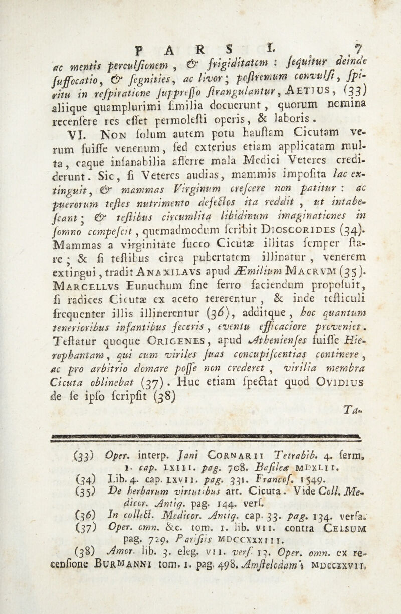 ttc mentis perculjionem , frigiditatem : /equitur acinae fujfocatio, 6^ fegnities, <rc /iW; poflremum ccnvulft, ./?* j7Vw in refpiraticne JupprefJo ftrangulantur, AeTJUS , <33) aliique quamplurimi fimilia docuerunt, quorum nemina recenfere res elTet permolefti operis, & laboris. VI. Non folum autem potu hauftam Cicutam ve¬ rum fu i fle venenum, fed exterius etiam applicatam mul¬ ta, eaque infanabilia afferre mala Medici Veteres credi- flerunt. Sic, fi Veteres audias, mammis impofita lac ex- tingit it, & mammas Virginum crefcere nen patitur : ac puerorum tefles nutrimento defeBos ita reddit , ut intabe- (eant • & teftibus circumlita libidinum imaginationes in femno ccmpefcit, quemadmodum (cribit Dioscorides (34)* Mammas a virginitate fucco Cicutae illitas lemper fla¬ re ; & fi teftibus circa pubertatem illinatur , venerem extingui, tradit Anaxilavs apud Mmilium Ma crvm (35). M arcellvs Eunuchum fine ferro faciendum propoluit, fi radices Cicuta ex aceto tererentur , & inde tefticuli frequenter illis illinerentur (3^), additque , hoc quantum tenerioribus infantibus feceris 5 eventu efficaciore proveniet. Ttftatur quoque Origenes , apud *Athenienfes fu i fle JFf/V- rophantam, viriles fuas ccncupifcentias continere 3 pro arbitrio domare poffe non crederet 3 virilia membra Cicuta oblinebat (37) . Huc etiam fpeftat quod Ovidius de fe ipfo fcripfit (38) T*. (33) Oper. interp» Jani Cornarii Tetrabib. 4. ferm® 1. Ixm. 708. Ii a file a MDxLil. (34) Lib. 4. cap. lxvii. pag. 331. Francof. 1549. (35) De herbarum virtutibus art. Cicuta. Vide Co//. ikf^ dicor. Antiq. pag* 144. verf. (36) In collttt. Medicor. Antiq. cap. 33. 134. verfa. (37) Oper. &c. tom. 1. lib* vu. contra Celsum pag. 729. Padfds mdccxxxiit. ^(38) lib. 3. eleg. vu. wr/ 13. 0/?^. ex re- cenfione Burmanni tom. 1. pag, 498. Amjtehdam\ mdccxxviu