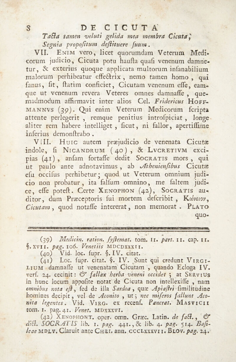 TaEld tamen velati gelida mea membra Cicuta[ Segnia propofitum deflituere fuum. VII. Enim vero, licet quorumdam Veterum Medi* eorum judicio, Cicuta potu haufta quali venenum damne¬ tur, & exterius quoque applicata multorum infanabilium malorum perhibeatur effedtrix , nemo tamen homo , qui fanus, fit, ftatim conficiet. Cicutam venenum efife, eam- que ut venenum revera Veteres omnes damnaffe , que« madmodum affirmavit inter alios Cei. Fridevicus Hoff- mannvs (39). Qui enim Veterum Medicorum feripta attente perlegerit , remque penitius introfpiciat , longe aliter rem habere intelliget , ficut, ni fallor, apertiffirne inferius demonftrabo . VIII. Huic autem praejudicio de venenata Cicutae indole, fi Nicandrum (40) , & Lvcretivm exci- pias (41) , anfam fortaffe dedit Socratis mors , qui ut paulo ante adnotavimus , ab *Athenienfibus Cicutas efu occifus perhibetur ; quod ut Veterum omnium judi¬ cio non probatur, ita falfum omnino, me faltem judi¬ ce, effe poteft. Certe Xenophon (42), Socratis au¬ ditor, dum Praeceptoris fui mortem deferibit , Koiveiov, Cicutam, quod notaffe intererat, non memorat . Plato quo- (39) Medicin. ration. fyflemat. tom. ii. part. n. cap. ii* §.xvn. pag. 106. Venetiis mdcdxxxii. C40) Vid. loc. fupr. §. IV. citat. 1 (41) Loc. fupr. citat. §. IV. Sunt qui credunt Virgi- Iium damnaffe ut venenatam Cicutam , quando Ecloga IV. verf. 24. cecinit: & fallax herba veneni occidet *, at Servius in hunc locum appofite notat de Cicuta non intellexiffe , nam omnibus nota efi, fed de illa Sardoa, qua? Api a [Iri fimilitudine homines decipit, vel de Aconito , ut; nec miferos fallunt Aco¬ nita legentes. Vid. Virg. ex recenf. Pancrat. Masvicii tom. i. pag. 41. Venet. mdxxxvi. (42) Xenophont. oper. omn. Gra?c. Latin. de faEl., & di EI» S OCR AI' IS lib. 1. pag. 441.,& lib. 4. pag. 514. Rafi- leae MDjlv. Claruit ante Chri» ann. ccclxxxvi 1« Blov. pag. 24.'