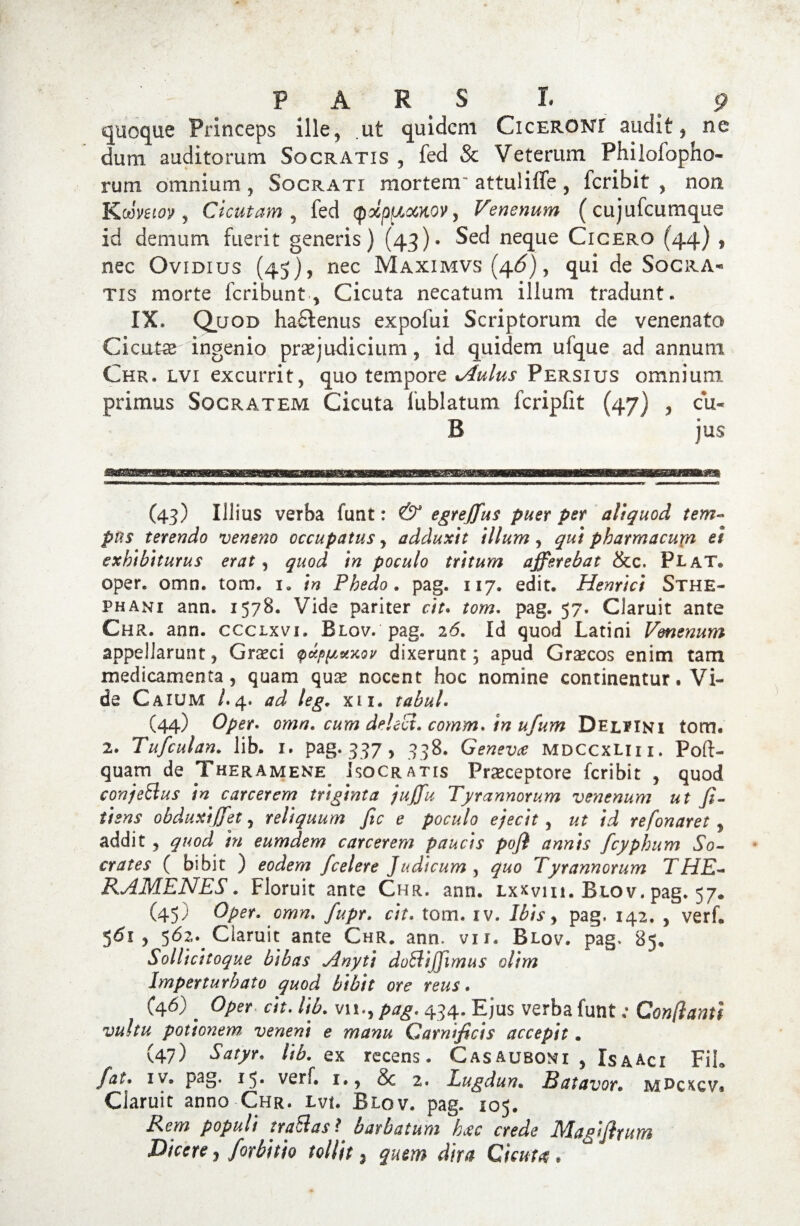 quoque Princeps ille, ut quidem Ciceroni audit, ne dum auditorum Socratis , fed & Veterum Philolopho- rum omnium , Socrati mortem' attuliffe , fcribit , non Koimoy , Cicutam , fed Qxp^ocKOV, Venenum (cujufcumque id demum fuerit generis) (43)« Sed neque Cicero (44) , nec Ovidius (45), nec Maximvs (4^), qui de Socra¬ tis morte fcribunt, Cicuta necatum illum tradunt. IX. Quod hactenus expofui Scriptorum de venenato Cicute ingenio praejudicium, id quidem ufque ad annum Chr. lvi excurrit, quo tempore •Aulus Persius omnium primus Socratem Cicuta lublatum fcripfit (47) , cu- B jus (43) Illius verba funt: & egreffus puer per aliquod tem¬ pus terendo veneno occupatus , adduxit illum , qui pharmacu\n ei exhibiturus erat, quod in poculo tritum afferebat &c. PlaT® oper. omn. tom. 1» in Phedo. pag. 117. edit. Henrici Sthe- phani ann. 1578. Vide pariter cit. tom. pag. 57. Claruit ante Chr. ann. cccixvi. Blov. pag. 26. Id quod Latini Venenum appellarunt, Graeci <puppuxov dixerunt; apud Graecos enim tam medicamenta, quam qua? nocent hoc nomine continentur. Vi¬ de Caium /.4. ad leg. xu. tabui. (44) Oper. omn. cum delect. comm.tn ufum Del^ini tom« 2. Tufculan. lib. 1. pag. 337, 338. Genevce mdccxliii. Poft- quam de Theramene Isocratis Praeceptore fcribit , quod conjettus in carcerem triginta juffu Tyrannorum venenum ut fi- iisns obduxiffet, reliquum fic e poculo ejecit, ut id refonaret 3 addit, quod in eum dem carcerem paucis pofi annis fcyphum So¬ crates ( bibit ) eodem /celere Judicum , quo Tyrannorum THE¬ RAMENES. Floruit ante Chr. ann. Lxxvm. Blov. pag. 57. (45) Oper. omn. fupr. cit. tom. iv. Ibis, pag. 142. , verh 561, 562. Claruit ante Chr. ann. vxi. Blov. pag. 85. Sollicitoque bibas Anyti doffiijjimus olim Imperturbato quod bibit ore reus. C46) ' Oper cit. lib. vn., pag. 434. Ejus verba funt; Conflanti vultu potionem, veneni e manu Carnificis accepit. (47) Satyr. lib. ex recens. Casauboni , IsaAci FiL fat* iv. pag. 15. verf. 1., & 2. Lugdun• Batavor. m^ckcv« Claruit anno Chr. lvu Blov. pag. 105. Rem populi traSlas*. barbatum h#c crede Magifirum Dicere 3 forbitio tollit 5 quem dtta Cicuta *