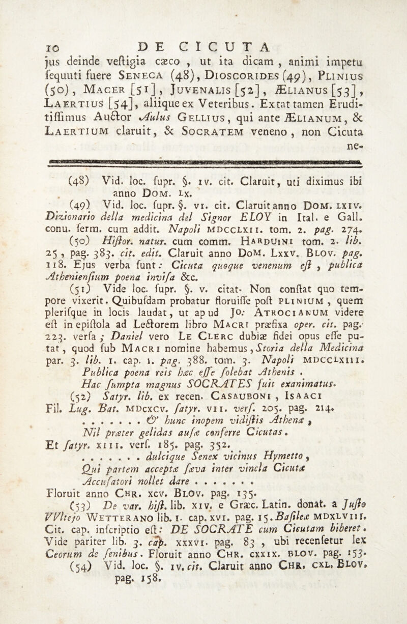 IO DECICUTA jus deinde veftigia cxco , ut ita dicam , animi impetu fequuti fuere Seneca (48), Dioscorides (49), Plinius (50), Mac er [51] 5 Juvenalis [52], ^lianus [53], Laertius [54]? aliique ex Veteribus. Extat tamen Erudi- tiflimus Auftor ATulus Gellius, qui ante £lianum3 & Laertium claruit, & Socratem veneno , non Cicuta ne- (48) Vid, loc. fupr» §, iv. cit. Claruit, uti diximus ibi anno Dom, lx, ^(49) Vid. loc. fupr, §. vi. cit. Claruitanno Dom, lxiv. Dlzionario della mediana dei Signor ELOY in Ital. e GalL conu. ferm. cum addit. Napoli mdcclxii. tom. 2. pag. 274» (50) Hiflor. natur, cum comrm H ardui ni tom. 2. lib. 25 , pag. 383. cit. edit. Claruit anno DoM. Lxxv. Blqv. pag. 118. Ejus verba funt / Cicuta quoque venenum efi , publica Athenienfium poena invifa &c. (51) Vide loc. fupr. §. v. citat* Non conflat quo tem¬ pore vixerit. Quibufdam probatur floruiffe poft plinium , quem plerifque in locis laudat, ut apud Jo.- Atroci anum videre eft inepiflola ad Leftorem libro Macri praefixa oper. cit. pag.* 223. verfa ; Daniel vero Le Clerc dubiae fidei opus effe pu¬ tat, quod fub Macri nomine habemus,Storia della Medicina par. 3. lib. 1. cap. 1. pag. 388. tom. 3. Napoli mdcclxii i® Publica poena reis hac ejfe folebat Athenis . Hac fumpta magnus SOCRATES fuit exanimatus. (52) Satyr. lib. ex recen. Casauboni , Isaacx Fih Lug. JBat. mdcxcv. fatyr. vix» verf. 205. pag. 214® ....... & hunc inopem vidifiis Athenas $ Nil praeter gelidas aufce conferre Cicutas• Et fatyr. xnr. verf. 185. pag. 352. ....... dulcique Senex vicinus Hymetto $ Qjii partem accepta faeva inter vincla Cicuta Accufatori nollet dare. Floruit anno Chr, xcv. Blov. pag. 135. (53) De var. hiji. lib. xiv. e Gracc. Latin. donat a JuJlo VVltejo Wetterano lib. i- cap. xvi. pag. l^.Bafilea mdxlviil Cit. cap. infcriptio eft*’ DE SOCRATE cum Cicutam biberet • Vide pariter lib. 3. cap. xxxvi. pag. 83 , ubi recenfetur lex Ceorum de fenibus. Floruit anno Chr. cxxix. blov. pag. 153* (54) Vid. loc. §. iv,cit. Claruit anno Chr, cxl, Blov* pag* 158.