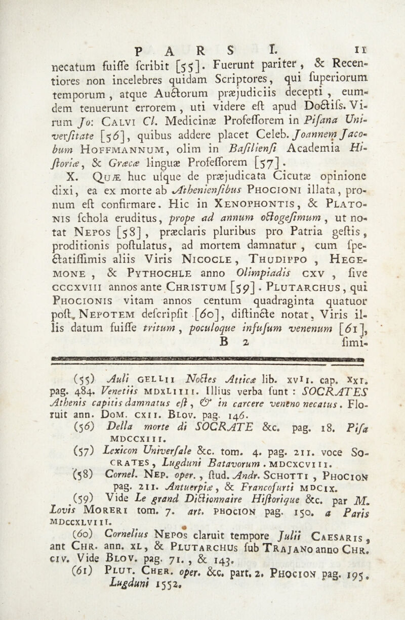 necatum fuiffe fcribit [5 5] • b uerunt pariter* Sc Recen* tiores non incelebres quidam Scriptores 5 qui fu per i orum temporum , atque Aufidorum praejudiciis decepti , eum® dem tenuerunt errorem, uti videre eft apud Do&ifs. Vi¬ rum Jo: Calvi CL Medicina Profefforem in Pifana UnU *vevfitate [56]y quibus addere placet Celeb. Joannem Jaco* bum Hoffmannum, olim in Bafillenfi Academia H/« Jlorla, & Graea linguae Profefforem [57]® X. Qjjm huc ufque de praejudicata Cicuta opinione dixi, ea ex morte ab xAtbenlenfibus Phocioni illata, pro* num eft confirmare* Hic in Xenophontis, & Plato* nis fchola eruditus , prope ad annum oBogefimum , ut no- tat Nepos [58], praeclaris pluribus pro Patria geftis ¥ proditionis poftulatus, ad mortem damnatur , cum fpe* ftatiflimis aliis Viris Nicocle , Thudippo , Hege- mone j & Pythochle anno Oltmpladis cxv , five cccxvm annos ante Christum [59] . Plutarchus , qui Phocionis vitam annos centum quadraginta quatuor poft, Nepotem defcripfit [<5o]? diftincle notat, Viris il¬ lis datum fuiffe tritum , poculoque infufum venenum [61 f B 2 fimi- (55) Auli gellii NoBes Attica lib. xvir. cap, Xxr@ pag* 484, Venettis mdxUiii. Illius verba funt : SOCRATES Athenis capitis damnatus eft, & in carcere veneno necatus. Fio- tu it aon* Dom, exi r, Biov. pag, 146. (5 6) Delia morte di SOCRATE &c@ pag* 28, Pifa mdccxi 11. (57) Lexicon Univerfale &c. torrn 4« pag. 211. voce So¬ crates, Lugduni Batavorum . mdcxcvi i i. (58) Cornei. Nep, oper. , ftud. Andr* Schotti , PhgCigM pag. 211. Ani u er pia , & F ranco furti mdcix* (59) Vide Le grand DiBionnaire Hijiorique &c* par jkL Lovis Moreri tom* 7. art* Phocion pag» 15©, a Paris mdccxlvi II. (do) Cornelius Nepos claruit tempore Julii Caesaris f ant Chr. ann. xl, & Plutarchus fub Trajano anno Chr. civ. Vide Blov. pag* 71, , & 143. (61) Pllft Cher# oper* &c® part. 2. Phocion pag. 19^ lugdum 1552,,