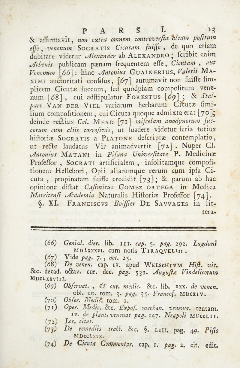 PARS R & affirmavit ? wow extra omnem controverfue izleam pojitum ejje , venenum Socratis Cicutam fuijje ? de qim etiam dubitare videtur ».Alexander ab Alexandro * fcribit enixu ^Athenis publicani psenam frequentem effe, Cicutam^ aut Venenum [6(5]: hinc xAntonius Guainerius, Valerii Ma¬ ximi auftoritati confifus, [67] autumavit non fuiffe fim** plicem Cicutas fuccum, fed quodpiam compofitum vene¬ num [68] , cui adftipulatur Forestus [69] * & StaU part Van der Viel variarum herbarum Citutas fimi- iium compofitionem, cui Cicuta quoque admixta erat [70]; deinde reftius Cei, Mead [71] mijcelam anodynomm Juc- eorum cum aliis corrofivis, ut iuadere videtur feria totius hiftoria* Socratis a Platone deicriptse contemplatio5 ut redi e laudatus Vir animadvertit [72.] . Nuper Ch tAhtonius Matani in Pifana Univerfitate P. Medicinx Profeffor , Socrati artificialem , infolitamque compofi¬ tionem Hellebori, Opii aliarumque rerum cum ipfa Ci¬ cuta , propinatam fuiffe credidit [73]; & parum ab hac opinione diftat Cafimirus Gomez ortega in Medica Matritenjl *Academia Naturalis Hiftorix Profeffor [74] • §. XL Franciscvs Boiffier De Savvages in lit* tera- (66) GeniaL di er. lib. nr. cap, 5. pag, 292. Lugduni mdLxxxvi. cum notis Tiraqvellii „ (67) Vide pag, 7.> not, 25. (68) De venen. cap. ix. apud WelscHxvm Hift. vtu &c. decad. ofiav. cur. dec. pag. 531. dugujlcz Vindelicorum MDctxxvm. (69) Obfervat, , ^ om wedrV. &c. lib* xxx. de vewctf. obi. io. tom. 3. 35. Francof. mdcxiv» (70) Gbfer, Medif, tom. 1. (?0 Oper» Medie, &c. Expoj. mechan. venenor• tentam. iv. df piant, venenat pag, 147. Neapoli mDcclii. (72) Zoc. (73) D* remediis trach &c. §. Lnr. pag. 49, Pifis MDCCLxi X>