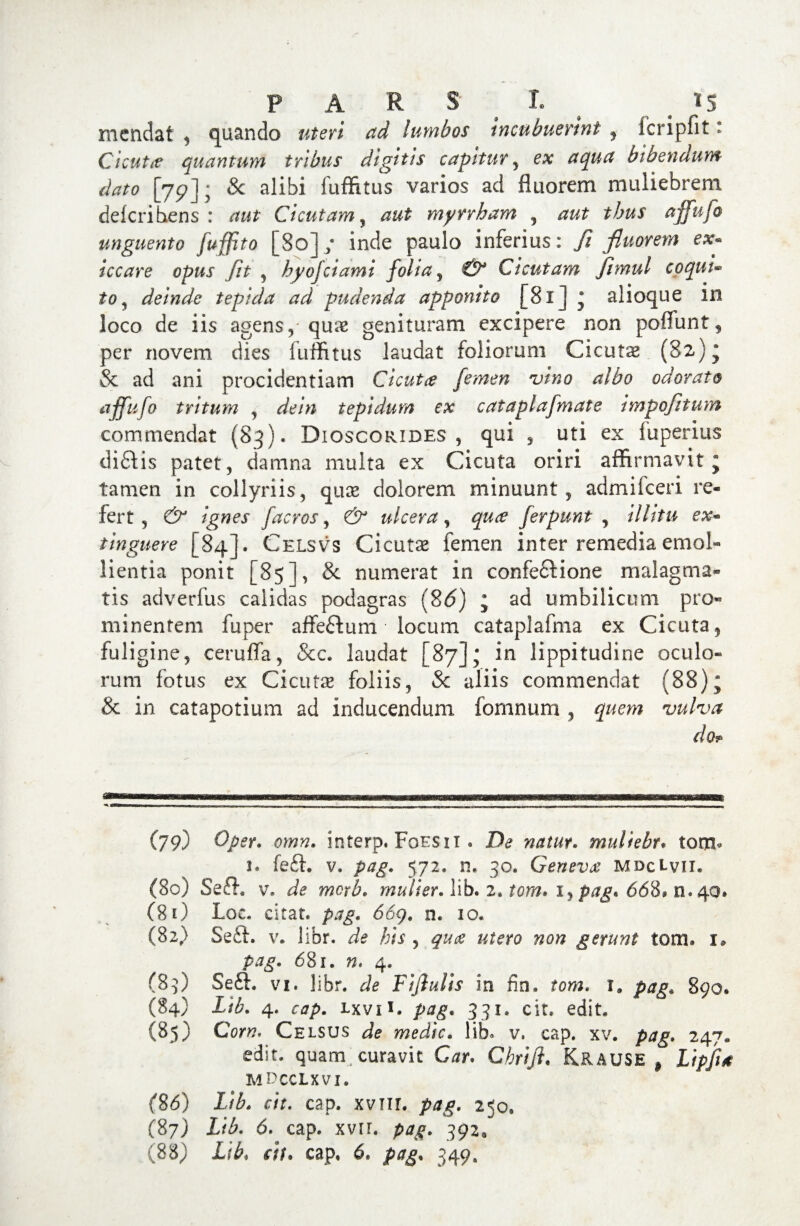 mendat , quando ad lumbos incubuerint , fcripfit * Cicuta quantum tribus digitis capitur , e# #### bibendum dato [79]; & alibi fuffitus varios ad fluorem muliebrem deleri bens : Cicutam, myrrham , thus affufo unguento fuffito [80] ; inde paulo inferius: fi fluorem ex* iccare opus Jit , hyojciami folia, Cicutam jimul coqui- £0, deinde tepida ad pudenda apponito [81J * alioque in loco de iis agens, quae genituram excipere non poffunt, per novem dies fuffitus laudat foliorum Cicuta (82)* & ad ani procidentiam Cicuta femen vino albo odorato affufo tritum , dein tepidum ex cataplafmate impofitum commendat (83). Dioscorides , qui , uti ex luperius diitis patet, damna multa ex Cicuta oriri affirmavit* tamen in collyriis, quae dolorem minuunt, admifeeri re¬ fert, & ignes facros, & ulcera, Jerpunt , /7//V& ex- tinguere [84]. Celsvs Cicutse femen inter remedia emol¬ lientia ponit [85], & numerat in confeitione malagma¬ tis adverfus calidas podagras (86) ; ad umbilicum pro¬ minentem fuper affeftum • locum cataplafma ex Cicuta, fuligine, ceruffa, &c. laudat [87]; in lippitudine oculo¬ rum fotus ex Cicuta? foliis, Sc aliis commendat (88); & in catapotium ad inducendum fornnum , quem vulva do* (79) Oper. omn. interp. Foesii . De natur. muliebr. tom> 1. feit. v. 572. n. 30. Geneva mdc Lvii. (80) Se& v. ^ mulier. lib. 2» * lyp$g* 668» n.40» (8 0 Loc. citat, pag. 669. n. 10. (82) Se it. v. libr. de his , 97/^ «tero wo» gerunt tom. 1. 681. ». 4. (89) Seit. vi. libr. ^ Fijiulis in fin. tew. is 890. (84) £/£. 4. cap. Lxvii. pag. 331. cir. edit. (85) Cor». Celsus medie, lib. v. cap. xv. pag. 247. edit, quam; curavit Car. Chriji. Krause , Lipfht MDCCLXVI. (8d) £/£. w. cap. xviir. pag. 250, (87) Lib. 6. cap. xvir. pag. 392,