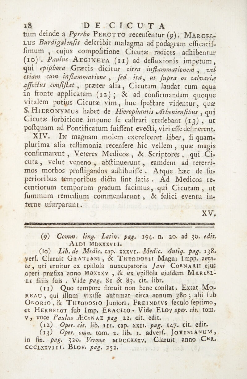 i& ^ DE.CICU T A tum deinde a Pyrrho Perotto recenfentur (p). Marcel¬ lus Burdigalenfls defcribit malagma ad podagram efficaci^ fimum , cujus compofitione Cicutas radices adhibentur (xc) . Paulus A egi neta (11) ad defluxionis impetum, qui epiphora Graecis dicitur citra inflammationem , vel etiam cum inflammatione , jed ita, ut fupra os calvaria? affectus confiflat , praeter alia, Cicutam laudat cum aqua xn fronte applicatam (12) • Sc ad confirmandam quoque vitalem potius Cicutae vini, huc fpeftare videntur, quse 5. Hieronymus habet de Hierophantis %Athenienfibus , qui Cicutae forbitione impune fe caftrari credebant (13) , ut poftquam ad Pontificatum fuiffent eveHi, viri effe delinerent. XIV. In magnam molem excrefceret liber, li quam- plurima alia teftimonia recenfere hic vellem , qux magis confirmarent , Veteres Medicos , & Scriptores , qui Ci¬ cuta , velut veneno , abftinuerunt, eamdem ad te te tri¬ mos morbos profligandos adhibuiffe . Atque haec de fu- perioribus temporibus di£la fint latis . Ad Medicos re- centiorum temporum gradum facimus, qui Cicutam, ut fummum remedium commendarunt , & felici eventu in¬ terne ulurparunt. XV, (9) Comm. ling. Latin. pag. 194. n. 20. ad 30. edit• Aldi mdxxxvii. (10) Lih.de Medie, cap. xxxvi. Medie. Antiq. pag. 138. verf. Claruit Gratiani, & Theodosii Magni impp. aeta¬ te, uti eruitur ex epiftola nuncupatoria Jani Cornarii ejus operi prsefixa anno mdxxxv , & ex epiflola ejuidem Marcel¬ li . filiis fuis . Vide pag. 81 & 83. ctt. libr. (11) Quo tempore floruit non bene conflat. Extat Mo- ke.au , qui illum vixiffe autumat circa annum 380} alii iub Onqrio,& Theodosio Juniori. Freindtvs feculo feptimo, et Herbelot fub Imp. Eraclio* Vide Eloy oper.cit. tom* v, voce Paulus Mginae pag. 22. cit. edit. (12) , Oper. cit. lib. m. cap. xxn. pag. 147. cit. edit. (13) Oper. omn. tom. 2. lib. 1. adverf. JovinianuM, m fin. pag. 32©. Verona mdccxxxv. Claruit anno CHR. CCCLXXVIII. RiOV* pag. 252.