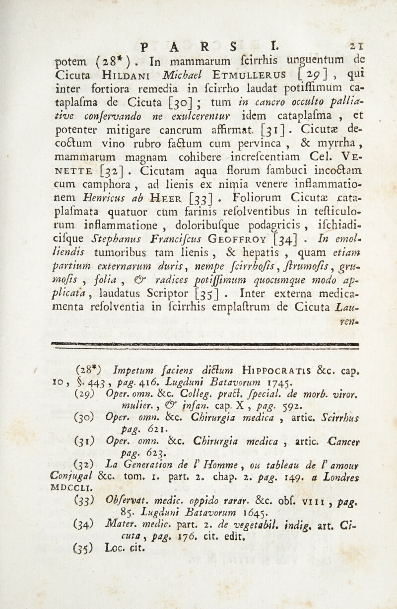 potem (28*)» In mammarum fcirrhis unguentum, de Cicuta Hildani Mkhael Etmullerus [25?] , qui inter fortiora remedia in fcirrho laudat potiflimum ca« taplafma de Cicuta [30] j tum in cancro occulto pallia« tive ccnjervando ne exulcerentur idem cataplafma , et potenter mitigare cancrum affirmat. [31]. Cicutae de« cofitum vino rubro faftum cum pervinca , & myrrha , mammarum magnam cohibere increfcentiam Cei. Ve« nette [32] , Cicutam aqua florum fambuci inco£tam cum camphora , ad lienis ex nimia venere inflammatio¬ nem Henrlcus ab Heer [33] . Foliorum Cicuta: cata» plafmata quatuor cum farinis relolventibus in tefticulo- rum inflammatione ^ doloribufque podagricis , ifchiadi- cifque Stephanus Francifcus Geoffiioy [34] . In emol¬ liendis tumoribus tam lienis , & hepatis , quam etiam parttum externarum duris, nempe fcirrhofis , ftrumojts, gru- mojis , folia , & radices potijjimum quocumque modo ap~ plicata 9 laudatus Scriptor [35] . Inter externa medica¬ menta refolventia in fcirrhis empjaftrum de Cicuta Lau¬ reti- (28*) Impetum faciens ditium Hippocratis &c. cap. io, §«443, pag. 416. Lugduni Batavorum 1745. (29) Oper. omn. &c. Colleg, prati, fpedal. de morb. viror. mulier. , & infan. cap. X , pag. 592. (30) Oper. omn. &c. Chirurgia medica , artie. Scirrhus pag. 621. (31) Oper. omn. &c. Chirurgia medica , artic. Cancer pag. 623. (32) La Generation de /’ Homme , ou tableau de ! amour Conjugat & c. tom. 1. part. 2. chap. 2. pag. 149. 0 Londres MDCCLl. C33) Obfervat. medie, oppido rarar. Stic. obf. viu 5 pag. 85. Lugduni Batavorum 1645. (34) moJ/V. part. 2. vegetabiL indig, art. C/- can/, />45. 176. cit. edit, (35) Loc. cit»