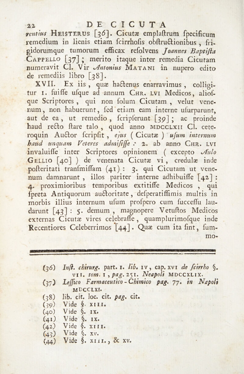 ventlus Heisterus [36]. Cicuts emplaftrum fpecificum remedium in lienis etiam fcirrhofis obftru£l ion ibus , fri¬ gidorum que tumorum efficax refolvens Joannes Baptijia Cappello [37] • merito itaque inter remedia Cicutam numeravit Cl. Vir ^Antonius Matani in nupero edito de remediis libro [38]. XVII. Ex iis , quae ha6tenus enarravimus , colligi» tur 1. fuiffe ufque ad annum Chr. lvi Medicos, aliof- que Scriptores , qui non folum Cicutam , velut vene¬ num, non habuerunt, fed etiam eam interne ufurparunt, aut de ea, ut remedio , fcripierunt [39] ; ac proinde haud re£to ftare talo , quod anno mdcclxii Cl. cete- roquin Au£tor fcripfit , ejus ( Cicutas ) ufum internum haud unquam Veteres admififfe : 2. ab anno Chr. lvi invaluiffe inter Scriptores opinionem ( excepto 1Aulo .Gellio [40] ) de venenata Cicutae vi, credulae inde pofteritati tranfmiflam (41) : 3. qui Cicutam ut vene¬ num damnarunt , illos pariter interne adhibuiffe [42] : .4, proximioribus temporibus extitifle Medicos , qui fpreta Antiquorum au£loritate, defperatiflimis multis in morbis illius internum ufum profpero cum fucceffu lau¬ darunt [43] : 5. demum , magnopere Vetuftos Medicos externas Cicutae vires celebraffe , quamplurimofque inde Recentiores Celeberrimos [44]» Quae cum ita fint, fu ra¬ mo* (36) In(i. cbirurg. part. 1. lib. iv, cap. xvi de fcirrho §. vii. tom. 1 , pag. 251. Neapoli mdccxlix. (37) Lejfico Farmaceutico - Chimico pag. 77. in Napoli MDCCLXI. (38) lib. cit. loc. cit. pag. cit. (39) Vide §• xiii. (40) Vide §. ix. (41) Vide §. ix. (42) Vide §. xiii. (43) Vide §• xv.