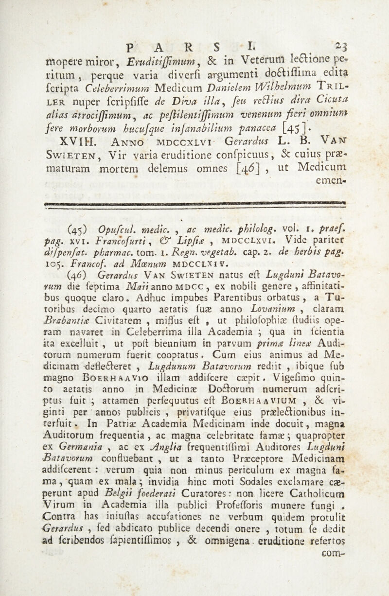 P ARS I. . n monere miror, Eruditifftmum, & in Veterum le&ione pe- ritum 5 perque varia diverfi argumenti doctiilnna edita fcripta Celeberrimum Medicum Danielem Wilhelmum Tril- ler nuper fcripfiffe de Diva illa, [eu re thus dira Cicuta alias dtrocijjimum, ac peftUentijJimum venenum fieri omnium j'ere morborum hucujaue injanabilium panacea [45 J • XV II*L Anno mdccxlvi- Gerardus L. B. V am Swieten, Vir varia eruditione confpicuus, & cuius prae¬ maturam mortem delemus omnes {4^] , ut Medicum emen- (45) OpufcuL medie. , ac medie. philolcg. vol. 1. praef. pag\ xvi. Francofurti, & Lipfijc , mdcclxvi. Vide pariter difpenfat. pbarmac. tom. 1. Regn* vegetab. cap. 2. de herbis pag. 105. Francof, ad Moenum MDCCLX1 v. (46) (Gerardus Van Swieten natus eft Lugduni Batavo¬ rum die feptima anno mdcc , ex nobili genere , affinitati¬ bus quoque claro» Adhuc impubes Parentibus orbatus, a Tu¬ toribus decimo quarto aetatis luse anno Lovanium , claram Brabantite Civitatem , miflus eft „ ut philolophitc (ludiis ope¬ ram navaret in Celeberrima illa Academia ; qua in fcientia ita excelluit , ut poft biennium in parvum prima linea Audi¬ torum numerum fuerit cooptatus. Cum eius animus ad Me¬ dicinam deflefteret , Lugdunum Batavorum rediit , ibique fub magno Boerhaavio illam addifeere caepit. Vigefimo quin¬ to aetatis anno in Medicinae Do&orum numerum adferi- ptus fuit ; attamen perfequutus eft Boerhaavium , & vi- ginti per annos publicis , privatifque eius praelectionibus in¬ terfuit. In Patriae Academia Medicinam inde docuit, magna Auditorum frequentia, ac magna celebritate famae; quapropter ex Germania , ac ex Anglia frequentiffimi Auditores Lugduni Batavorum confluebant , ut a tanto Pncceptore Medicinam addifeerent : verum quia non minus periculum ex magna fa¬ ma, quam ex mala; invidia hinc moti Sodales exclamare ce¬ perunt apud Belgii foederati Curatores: non licere Catholicum Virum in Academia illa publici Profeftoris munere fungi . Contra has iniuflas accufationes ne verbum quidem protulit Gerardus , led abdicato publice decendi onere , totum fe dedit ad fcribendos fapientiffimos , & omnigena - eruditione refertos conv