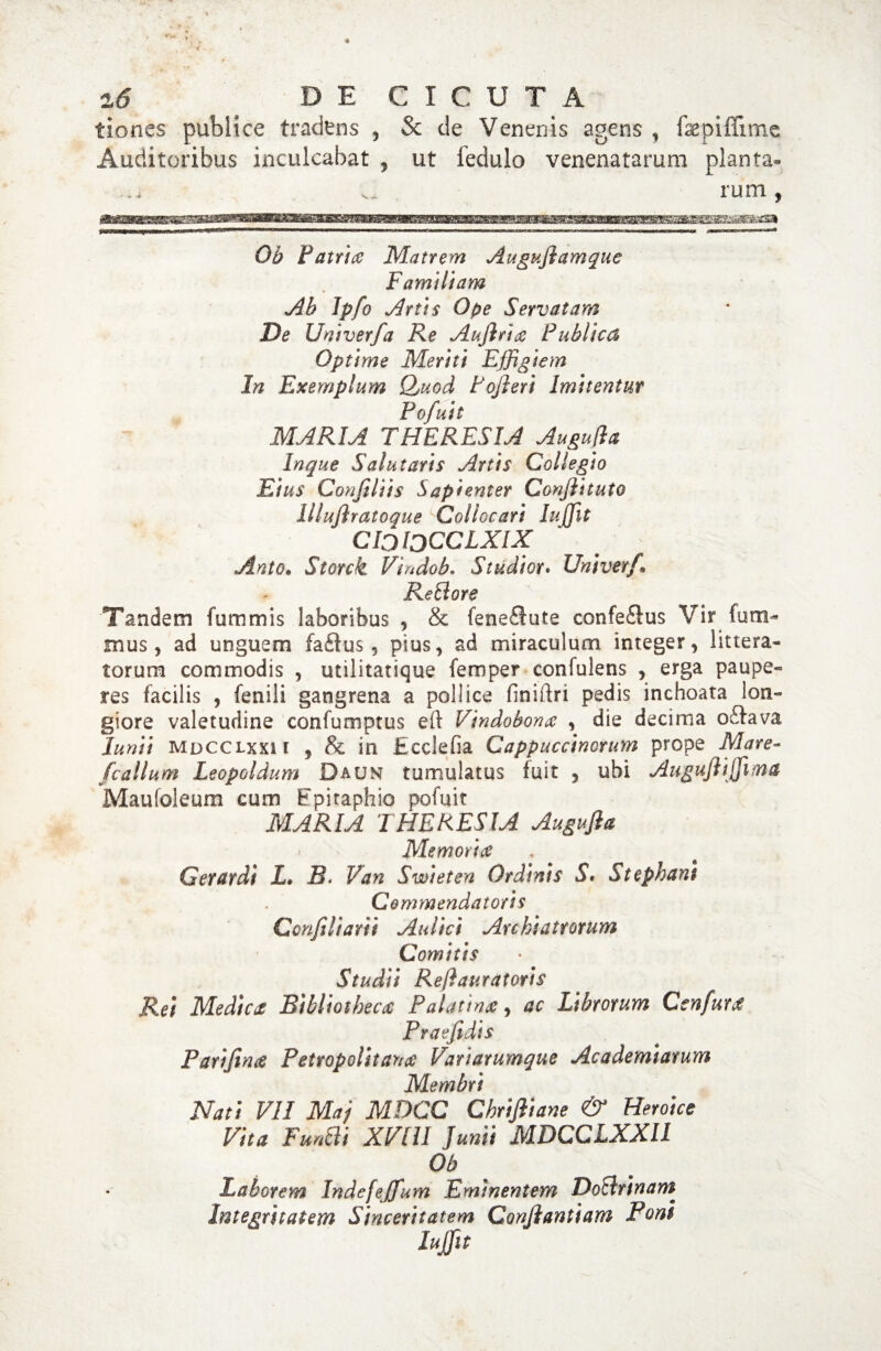 tiones publice tradens , & de Venenis agens , fepiffxme Auditoribus inculcabat , ut fedulo venenatarum planta» rum , Ob Patrite Matrem Auguflamquc Familiam Ab Ipfo Anis Ope Servatam De Univer/a Re Aufirite Publica Optime Meriti Effigiem In Exemplum Quod tofleri Imitentur Pofuit MARIA THERESIA Augufla Inque Salutaris Artis Collegio Eius Confiliis Sapienter Conftituto Illujlratoque Collocari Iuffit CIJIjCCLXIX Anto. Storck Vtndob. Studior* Univer/\ ReUore Tandem fummis laboribus , & feneflute confeSus Vir fum- mus, ad unguem fa£ius, pius, ad miraculum integer, littera¬ torum commodis , utilitatique feroper confulens , erga paupe¬ res facilis , fenili gangrena a pollice finiftri pedis inchoata lon¬ giore valetudine confumptus eft Vindobona , die decima oftava Junii MDCCLxxit , & in Ecclefia Cappuccinorum prope Mare- /callum Leopoldum Daljn tumulatus fuit , ubi Auguflijfma Maufoleum cum Epitaphio pofuit MARIA THERESIA Augufla Memoria Gerardi X. R. Van Swieten Ordinis S, Stephani Commendatoris Conflltarit Aulici Archiatrorum Comitis Studii Reflauratoris Rei Medica Bibliotheca Palatina, ac Librorum Ccnfura Praefidis Parifinte Petropolitana Variarumque Academiarum Membri Nati VII Maj MDCC Chrifliane & Heroice Vita Fundi XVIII Junii MDCCLXXI1 Ob Laborem Indefejfum Eminentem DoBrinam Integritatem Sinceritatem Conflantium Pont Iuffit