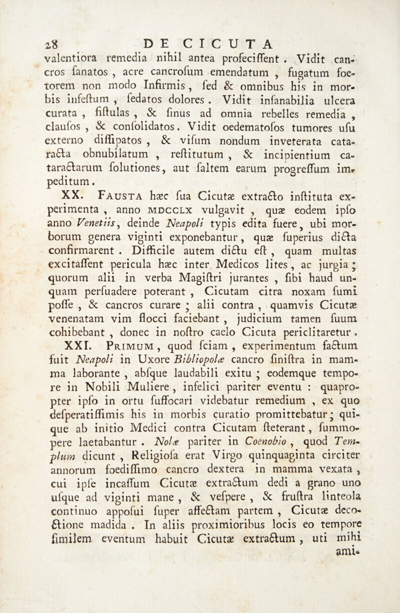 valentiora remedia nihil antea profeci flent . Vidit can¬ cros fanatos , acre cancrofum emendatum 9 fugatum foe- torem non modo Infirmis , fed & omnibus his in mor¬ bis infertum , fedatos dolores . Vidit infanabilia ulcera curata , fiftulas , & finus ad omnia rebelles remedia , claufos , & conlolidatos. Vidit oedematofos tumores ufu externo diffipatos , & vifum nondum inveterata cata- radia obnubilatum , reftitutum , & incipientium ca« taraclarum folutiones, aut faltem earum progreflum im? peditum. XX. Fausta hxc fua Cicutas extradlo inftituta ex¬ perimenta , anno mdcclx vulgavit , quas eodem ipfo anno Venet iis ^ deinde Neapoli typis edita fuere ? ubi mor¬ borum genera viginti exponebantur ? quae fuperius dicla confirmarent . Difficile autem didlu eft , quam multas excitaflent pericula hxc inter. Medicos lites , ac jurgia j quorum alii in verba Magiftri jurantes , fibi haud un¬ quam perfuadere poterant 5 Cicutam citra noxam fumi pofle , & cancros curare • alii contra , quamvis Cicutae venenatam vim flocci faciebant , judicium tamen fuum cohibebant , donec in noftro caelo Cicuta periclitaretur . XXI. Primum , quod fciam , experimentum facium fuit Neapoli in Uxore Bibliopola cancro finirtra in mam¬ ma laborante , abfque laudabili exitu ; eodemque tempo¬ re in Nobili Muliere , infelici pariter eventu : quapro» pter ipfo in ortu fuffocari videbatur remedium , ex quo defperatiflimis his in morbis curatio promittebatur* qui¬ que ab initio Medici contra Cicutam fteterant, fummo- pere laetabantur . Nola pariter in Coenobio , quod T e m« pium dicunt , Religiofa erat Virgo quinquaginta circiter annorum foedifiimo cancro dextera in mamma vexata 5 cui ipfe incaflum Cicutas extradlum dedi a grano uno yique ad viginti mane , & vefpere , & fruftra linteola continuo appofui fuper affedlam partem , Cicutas deco- £lione madida . In aliis proximioribus locis eo tempore fimilem eventum habuit Cicutas extra6lum , uti mihi ami*