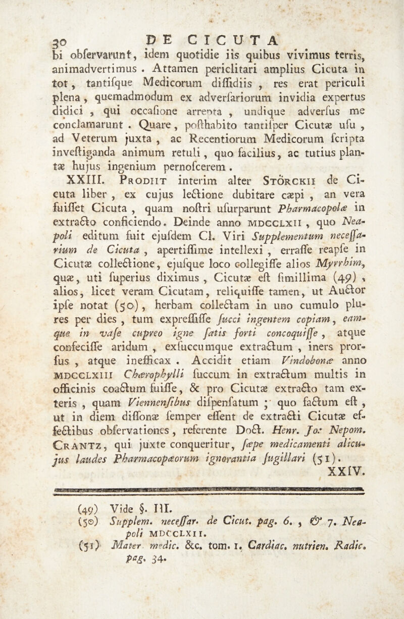 bi obfervamnt, idem quotidie iis quibus vivimus terris, animadvertimus . Attamen periclitari amplius Cicuta in tot 5 tantifque Medicorum diffidiis , res erat periculi plena, quemadmodum ex adverfariorum invidia expertus didici 3 qui occafione arreota , undique adverfus me conclamarunt . Quare, pofthabito tantifper Cicutae ufu , ad Veterum juxta , ac Recentiorum Medicorum fcripta inveftiganda animum retuli, quo facilius, ac tutius plan¬ tas hujus ingenium pernofcerem . XXIII. Prodiit interim alter Storckii de Ci¬ cuta liber , ex cujus leCiione dubitare caepi , an vera fuiflet Cicuta , quam noftri ulurparunt Pharmacopola in extraCto conficiendo. Deinde anno mdcclxii , quo Nea~ poli editum fuit ejufdem Ch Viri Supplementum neceffa- rium de Cicuta , apertiffime intellexi , erraflfe reapie in Cicutae collectione, ejufque loco collegiffe alios Myrrhim, quae, uti fuperius diximus, Cicutae eft fimillima (49) * alios, licet veram Cicutam, reliquiffe tamen, ut AuCtor ipfe notat (50), herbam colleCtam in uno cumulo plu- res per dies , tum expreffiffe fucci ingentem copiam, eam* que in vafe cupreo igne fatis forti concoqui(fe , atque confeciffe aridum , exfuccumque extraCtum , iners pror- fus , atque inefficax . Accidit etiam Vindobona anno MDCCLXiii Charophylli fuccum in extrafilum multis in officinis coafitum fuifle, & pro Cicutae extrafto tam ex¬ teris , quam Viennenfibus difpenfatum * quo faCtum eft , ut in diem diffonae femper effent de extrafti Cicuta ef¬ fectibus obfervationes , referente Do£t. Henr. Jo: Nepam. Crantz, qui juxte conqueritur, fape medicamenti alicu- jus laudes Pharmacopaorum ignorantia fugillari (51). XXIV. (49) Vide §. ni. (5©) Suppi em. necejfar. de Cicut. pag. 6. , & 7. Nea¬ poli MDCCLXII. (51) Mater medie. &c. tom. i. Cardiae• nutri en. Radie. 3 4*