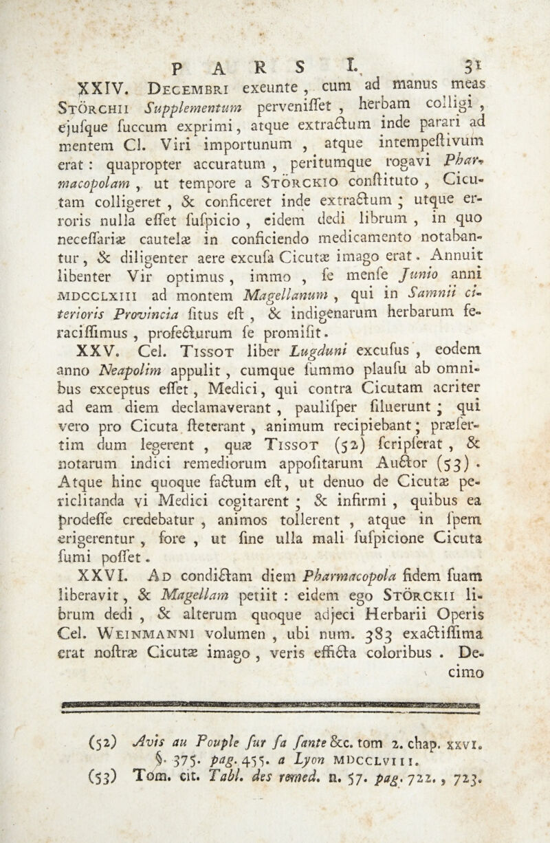 XXIV. Decembri exeunte , cum manus ^ meas Storchii Supplementum perveniffet , heroam colligi , ejufque fuccum exprimi, atque extractum inde parari ad mentem Cl. Viri importunum , atque intempeftivum erat : quapropter accuratum , peritumque rogavi Phar* macopolam , ut tempore a Storcktq conftituto , Cicu» tam colligeret , & conficeret inde extra£tum * utque er¬ roris nulla effet fufpicio , eidem dedi librium , in quo neceffarise cautelae in conficiendo medicamento notaban¬ tur, & diligenter aere excufa Cicutae imago erat« Annuit libenter Vir optimus , immo , fe menfe Junio anni mdcclxiii ad montem Magellanum , qui in Samnii ci¬ terioris Provincia litus eft , & indigenarum herbarum fe¬ raci ffimus , profediuruni fe promifit. XXV. Cei. Tissot liber Lugduni excufus , eodem anno Neapolim appulit , cumque iiimmo plaufu ab omni¬ bus exceptus effet, Medici, qui contra Cicutam acriter ad eam diem declamaverant , paulifper filuerunt * qui vero pro Cicuta fteterant , animum recipiebant j praefer- tim dum legerent , qux Tissot (52) fcripferat , & notarum indici remediorum appofitarum Audior (53) « Atque hinc quoque faftum eft, ut denuo de Cicutae pe¬ riclitanda vi Medici cogitarent ; & infirmi , quibus ea prodeffe credebatur , animos tollerent , atque in Ipern erigerentur , fore , ut fine ulla mali fufpicione Cicuta fumi poffet * XXVI. Ad condidlam diem Pharmacopola fidem fuam liberavit, & Magellam periit : eidem ego Storckii li¬ brum dedi , & alterum quoque adjeci Herbarii Operis Cei. Weinmanni volumen , ubi num. 383 exadtifiima erat noftra? Cicutse imapo , veris effidla coloribus . De- v cimo (52) Av)s au Pouple fur fa fante&c. tom 2. chap. xxvi. §.375. pag. 455. a Lyon mdcclviii. (53) Tom. cit. Tabi, des rmcd. n. 57. pag. 722,, 723.