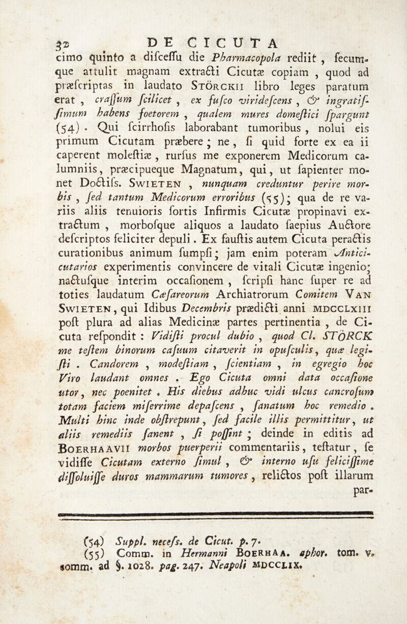 cimo quinto a difcefiu die Pharmacopola rediit , fecum¬ que attulit magnam extrafli Cicutae copiam , quod ad praefcriptas in laudato Storckii libro leges paratum erat , crafjum ficilicet , ex fufco virideficens , & ingrati fi■ Jimum habens foetorem , qualem mures domejlici fipargunt (54) * Qui fcirrhofis laborabant tumoribus , nolui eis primum Cicutam praebere j ne, fi quid forte ex ea ii caperent moleftiae , rurfus me exponerem Medicorum ca¬ lumniis, praecipueque Magnatum, qui, ut fapienter mo¬ net Dofltifs. Swieten , nunquam creduntur perire mor¬ bis , fied tantum Medicorum erroribus qua de re va¬ riis aliis tenuioris fortis Infirmis Cicutae propinavi ex- traftum , morbofque aliquos a laudato faepius Auftore defcriptos feliciter depuli * Ex fauftis autem Cicuta peraflis curationibus animum fumpfi; jam enim poteram Jlhtici- cutarios experimentis convincere de vitali Cicutae ingenio* naftufque interim occafionem , fcripfi hanc fuper re ad toties laudatum Cacfiareorum Archiatrorum Comitem Van Swieten, qui Idibus Decembris praedifti anni mdcclxiii poft plura ad alias Medicinae partes pertinentia , de Ci¬ cuta refpondit : Vidifli procul dubio , quod CL STqRCK me teflem binorum cafiuum citaverit in opuficulis, qu& legi- fili . Candorem , modejliam , jdentiam , in egregio hoc Viro laudant omnes . Ego Cicuta omni data occafione utor, nec poenitet . His diebus adhuc vidi ulcus cancrofium totam faciem mifierrime depaficens , fianatum hoc remedio * Multi hinc inde objlrepunt, fied facile illis permittitur, ut aliis remediis fanent , fi poffint • deinde in editis ad Boerhaavii morbos puerperii commentariis, teftatur, fe vidiffe Cicutam externo fiimul , & interno ufiu felicijjime diffioluiffe duros mammarum tumores , reli&os poft illarum par* (54) Suppi. necefs• de Cicut. p. 7» (55) Comi», m Hermanni BoeRhAa, aphot• toni* V? $omm. ad 1028, pag. 247* Neapoli mdcclix*