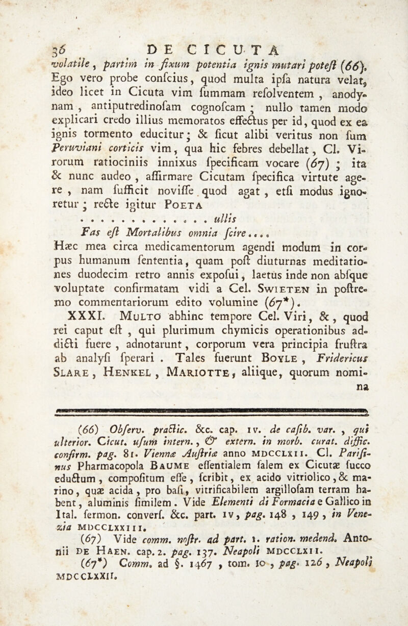 volatile , parthn in fixum potentia ignis mutari potejl (66), Ego vero probe confcius, quod multa ipfa natura velat* ideo licet in Cicuta vim fummam refolventem , anody® nam , antiputredinofam cognofcam • nullo tamen modo explicari credo illius memoratos effe&us per id, quod ex ea ignis tormento educitur; & ficut alibi veritus non fum Peruviani corticis vim, qua hic febres debellat, CL Vi¬ rorum ratiociniis innixus fpecificam vocare (6j) ; ita 8c nunc audeo , affirmare Cicutam fpecifica virtute age« re , nam fufficit noviffe. quod agat , etfi modus igno¬ retur • redfe igitur Poeta • * . . * • • • . . a c • ullis Fas efl Mortalibus omnia [cire««*. Haec mea circa medicamentorum agendi modum in cor* pus humanum fententia, quam poft diuturnas meditatio¬ nes duodecim retro annis expofui , laetus inde non abfque voluptate confirmatam vidi a Ceh Swieten in poftre® mo commentariorum edito volumine (67*)« XXXI. Multo abhinc tempore Ceh Viri, & , quod rei caput eft , qui plurimum chymicis operationibus ad- difti fuere , adnotarunt, corporum vera principia fruftra ab analyfi fperari . Tales fuerunt Boyle , Fridericus Slare , Henkel , Mariotte i aliique, quorum nomi¬ na (66) Obferv. praSlit. & c. cap. iv. de caftb. var. , qui ulterior. Cicut. ufum intern., & extern. in motb. curat. dijjic. confirm. pag. 81. Viennae Aujlria anno mdcclxii. Ch Parifi- nus Pharmacopola Baume effentiaiem falem ex Cicutae fucco eduflum , compofitum effe, fcribit, ex acido vitriolico,8c ma¬ rino, quae acida, pro bafi, vitrificabilem argillofam terram ha¬ bent, aluminis fimilem . Vide Elementi di Formacia e Gallico in Itah fermon. converf. &c. part. iv, pag. 148 , 149, in Vene~ zia mdcclxxi ii. (67) Vide comm. noflr. ad part. 1. ration. medend, Anto¬ nii de Haen. cap. 2. pag. 137. Neapoli mdcclxii. (67*) Comm. ad §. 1467 , tom. io , pag* 126 Neapoli MDCClXXir.