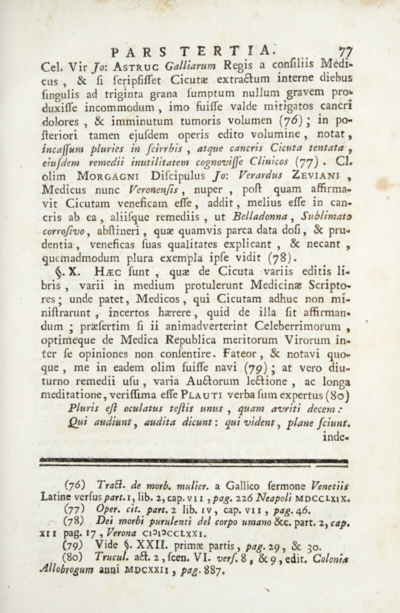 CeL Vir Jo: Astruc GalHarum Regis a eonfiliis Medi¬ cus 9 & fi feripiiffet Cicutse extractum interne diebus lingulis ad triginta grana iumptum nullum gravem pro^ duxiffe incommodum , imo fuiffe valde mitigatos cancri dolores , 8c imminutum tumoris volumen (j6)• in po- Iteriori tamen ejuldem operis edito volumine, notat ^ incaffum pluries in fcirrhis , atque cancris Cicuta tentata y eiufdem remedii inutilitatem cognovijje Clinicos (77) • CL <blim Morgagni Difcipulus Jo: Ver ardus Zeviani * Medicus nunc Veroftenjis, nuper , poft quam affirma¬ vit Cicutam veneficam eife, addit, melius effe in can¬ cris ab ea , aliifque remediis , ut Belladonna , Sublimato corrofivo , abftineri, quae quamvis parca data dofi, & pru- dentia , veneficas fuas qualitates explicant , & necant ^ quemadmodum plura exempla ipfe vidit (78). §. X. HxEC funt , quae de Cicuta variis editis li¬ bris , varii in medium protulerunt Medicinae Scripto¬ res ; unde patet, Medicos , qui Cicutam adhuc non mi- niftrarunt , incertos haerere-, quid de illa fit affirman* dum ; praefertim fi ii animadverterint Celeberrimorum , optimeque de Medica Republica meritorum Virorum in¬ ter fe opiniones non confentire. Fateor, & notavi quo¬ que 5 me in eadem olim fuiffe navi (79) j at vero diu¬ turno remedii ufu , varia Au&orum le£tione , ac longa meditatione, veriflima effe Plauti verba furn expertus (80} Pluris efi oculatus teflis unus , quam avriti decem: Qui audiunt 5 audita dicunt: qui vident, plane fciunt9 inde- (76) TraEl. de morb• mulier, a Gallico fermone Venetiis Latine verius/wm, lib. 2,cap. vii jpag. 226 Neapoli mdcclxix» (77) Oper. ctt. part.2 lib. iv, cap* vn, pag. ^6. (78) Dei morbt purulenti dei corpo umano &c. part. 2, cap» xi i pag. 17 , Verona ciSPcclxxi. (79) Vide §. XXII. prims partis , pag. 29, & 30. (80) Trucul. a£l 2 , fcen. VI. verf. 8 8 & 9 , edit. Colonht Allobrogum anni mdcxxis , pag. 887.